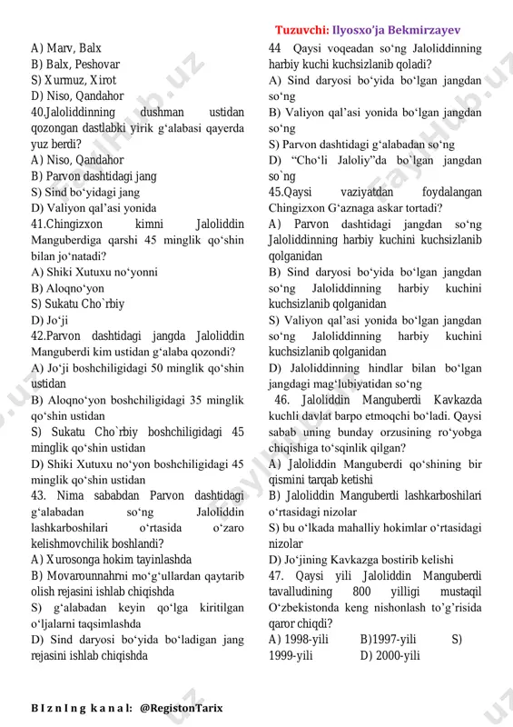 lar. bir cho‘ponga 100-150 qo‘y, echki berib, shahar darvozasi yonidan haydab o‘tishni buyuradilar. o‘zlari pistirmada turadilar. och qolgan aholi darvozadan chiqib suruv ketidan quvib ketadilar a) samarqand b) urganch b) buxoro d) o’tror 36. mo’gullar qayis shahar xalqini shahardan haydab chiqib, askarlarga 24 nafardan bo‘lib berdilar? a) samarqand b) urganch b) buxoro d) o’tror 37 qachon kubroning 850 yilligi nishonalndi? a) 1996-yili b)1995-yili c)1998-yili d)2000-yili 38. mo‘g‘ullar tomonidan movarounnahrning asosiy shaharlari egallangach, mo‘g‘ul jangarilarining bosqinchilik yurishi qaysi shaharlarga yo‘naltiradi? a) g‘azna, bomiyon, guch, bust va hindiston b) yangikent, naxshab, dehiston s) balx, hirot, marv va g‘azna d) astrobod, niso, nishopur va mashhad 39.sulton jaloliddin qaysi shaharlar yonida mo‘g‘ul qo‘shinlariga qaqshatqich zarbalar berib, g‘aznaga yetib keldi? tuzuvchi: ilyosxo’ja bekmirzayev b i z n i n g k a n a l: @registontarix a) marv, balx b) balx, peshovar s) xurmuz, xirot d) niso, qandahor 40.jaloliddinning dushman ustidan qozongan dastlabki yirik g‘alabasi …