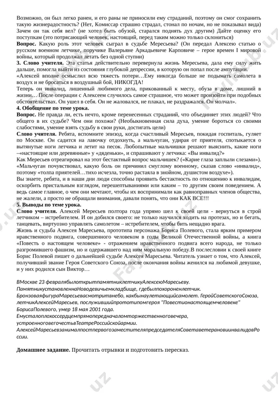 borudovanie soderjanie uchebnogo protsessa № osnovnie etapi uroka vremya 1 orgmoment min 2 opros domashnego zadaniya. povtorenie proydennogo min 3 ob'yasnenie novoy temi min 4 zakreplenie min 5 podvedenie itogov min 6 domashnee zadanie min xod uroka slovo uchitelya. segodnya na uroke mi s vami obratimsya k knige zamechatelnogo jurnalista i pisatelya borisa polevogo, napisannoy im v 1946 godu – «povest o nastoyashem cheloveke». mi znaem, chto takoe povest. isxodya iz zaglaviya proizvedenii, mi ponimaem, chto rech poydyot o cheloveke. a kakogo cheloveka mojno nazvat nastoyashim? (otveti detey). (uchitel podvodit viskazivaniya detey k ponyatiyu «nravstvenniy podvig») 2. beseda po tekstu povesti. vopros.kakoy smisl zaklyuchaetsya v ponyatii «nravstvenniy podvig»? nravstvennost – norma povedeniya cheloveka. kak doljen vesti sebya chelovek v ekstremalnoy situatsii? naprimer, v takoy, v kakoy okazalsya nash geroy aleksey meresev? vopros. kak letchik aleksey meresev okazalsya v gluxom lesu daleko ot aerodroma? («popal v dvoynie kleshi», bil podbit v …