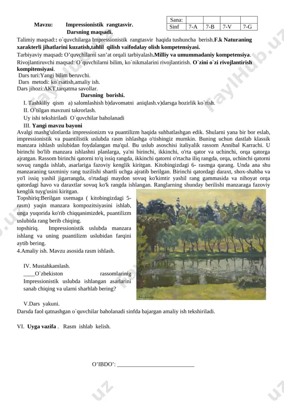 . darsda faol qatnashgan o`quvchilar baholanadi. vi. uyga vazifa. tasviriy san’atdagi oqim va yonalishlarni o’rganib kelish va mavzuga oid rasmlar chizish. o’ibdo’: ___________________________ sana: sinf 7-a 7-b 7-v 7-g mavzu: tasviriy san’atda oqim va yo’nalishlar. darsning maqsadi. talimiy maqsad:: o`quvchilarga oqim va yo`nalishlar haqida tushuncha berish. tasvir yoki haykalning bosqichlari ketma-ketligini to`g`ri bajarish kompitensiyasi. tarbiyaviy maqsad: o’quvchilarni san’at orqali tarbiyalash.milliy va umummadaniy kompetensiya. rivojlantiruvchi maqsad: o`quvchilarni bilim, ko`nikmalarini rivojlantirish. o`zini o`zi rivojlantirish kompitensiyasi. dars turi : mustahkamlovchi. dars metodi: tushintirish,ko’rsatish, savol-javob,suhbat. darsning borishi: i . tashkiliy qism.salomlashish, davomatni aniqlash,darsga hozirlik ko`rish. ii. o`tilgan mavzuni mustahkamlash o`tilgan mavzular yuzasidan savol javob o`tkaziladi. tasviriy san`atda qanday oqim va yonalishlar mavjud?impressionizm nima? puantalizm nima? fovizm nima? uyga berilgan vazifa tekshiriladi va o`quvchilar baholanadi. iii. yangi mavzuning bayoni: postimpressionistlar impressionizm yutuqlaridan bahramand bo'lganlari holda tasviriy san'atning yangi qirralarini ochishga intildilar, uning falsafiy va ramziy tomonlariga e'tibor berdilar. ular impressionizm yutuqlari va realistik san'at an'analari …