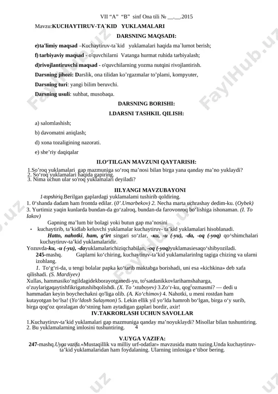 chun savollar 1. qanday yuklamalar ayiruv-chegaralov yuklamalari deyiladi? 2. -gina, {-kina, -qina) qo^himchasi yana qanday xususiyatga ega? 3. misollar bilan tushuntiring. v.uyga vazifa: 243-mashq. uyga vazifa.-gina yuklamasi va -gina erkalash qo‘shimchasini bir-biridan farqlovchi so‘zlar qatnashgan gaplar yozib, ularning farqini tushuntiring. vii “a” “b” sinf ona tili № __.__.2015 mavzu:kuchaytiruv-ta`kid yuklamalari darsning maqsadi: e) ta'limiy maqsad –kuchaytiruv-ta`kid yuklamalari haqida ma`lumot berish; f) tarbiyaviy maqsad - o'quvchilarni vatanga hurmat ruhida tarbiyalash; d)rivojlantiruvchi maqsad - o'quvchilarning yozma nutqini rivojlantirish. darsning jihozi: darslik, ona tilidan ko’rgazmalar to’plami, kompyuter, darsning turi: yangi bilim beruvchi. darsning usuli: suhbat, musobaqa. darsning borishi: i.darsni tashkil qilish: a) salomlashish; b) davomatni aniqlash; d) xona tozaligining nazorati. e) she’riy daqiqalar ii.o‘tilgan mavzuni qaytarish: 1.so’roq yuklamalari gap mazmuniga so‘roq ma’nosi bilan birga yana qanday ma’no yuklaydi? 2. so‘roq yuklamalari haqida gapiring. 3. nima uchun ular so'roq yuklamalari deyiladi? iii.yangi mavzubayoni 1-topshiriq.berilgan gaplardagi yuklamalami tushirib qoldiring. 1. 0‘shanda dadam ham frontda edilar. …