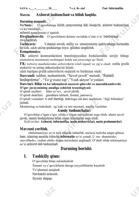 chasini tahlil etib bering. 5. informatika fanining asosiy rivojlanish yo‗nalishlari haqida so‗zlab bering. v. dars yakun yasash: o‘quvchilarni olgan bilimlari hamda qilgan ishlarini nazorat qilib baholash, ularni yo‘l qo‘ygan kamchiliklarini to‘g‘irlash. uyga vazifa: mavzuga doir testlar tuzib keling. o‟ibdo‟: _________________________ sana: «___»_________20____ 7-«a, b» sinf fan: informatika mavzu: axborotlar ustida bajariladigan amallar. darsning maqsadi: ta‟limiy: o‘quvchilarga axborotlar ustida bajariladigan amallarni o‘rgatish. rivojlantiruvchi: o‘quvchilarni mustaqil fikrlarini oshirish va rivojlantirish. tarbiyaviy: vatanini sevish, milliy va umuminsoniy qadriyatlarga hurmatda bo‗lish, odob-axloq qoidalariga rioya qilishni singdirish kompetensiya: tk: axborot kommunikatsion texnologiyasidan foydalanishda xorijiy tildagi atamalarni mazmunini tushungan holda uni jarayonga qo‘llash; fk: axborot manbalaridan axborotlarni izlab topadi va yig‘a oladi; sodda grafik muharrir va uning imkoniyatlarini biladi; izlab topilgan grafik axborotlarni saqlaydi va foydalana oladi; dars usuli: suhbat, tushuntirish, ―savol-javob‖ metodi, ―rasmli boshqotirma‖ , ―to‗g‗risini top‖,‖yosh aktyor‖o‗yinlari. dars turi: bilim va ko‟nikmalarni nazorat qiluvchi va mustahkamlovchi. o‟quv jarayonining amaliga oshirish texnologiyasi: o‘qitish usullari: blits-so‘rov, …