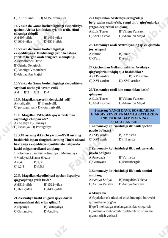 b)genrix dengizchi c)amerigo vespuchchi d)ahmad ibn majid 16.vasko da gama boshchiligidagi ekspeditsiya sayohati necha yil davom etdi? a)1 b)2 c)3 d)4 17.f. magellan qayerlik dengizchi edi? a) italiyalik b) fransiyalik c) portugaliyalik d) lotaringiyalik 18.f. magellan 1519-yilda qaysi davlatdan sayohatga chiqqan edi? a) angliya b) fransiya c) ispaniya d) portugaliya 19.xvi asrning ikkinchi yarmi—xvii asrning boshlarida ispan dengizchilarining tinchi okeani havzasiga ekspeditsiya uyushtirishi natijasida kashf etilgan orollarni aniqlang. 1.solomon 2.janubiy polineziya 3.melaneziya 4.madeyra 5.kanar 6.azor a)2,4,6 b)1,3,5 c)1,2,3 d)4,5,6 20.f. magellan ekpeditsiyasi qachon ispaniya qirg’oqlariga yetib keldi? a)1519-yilda b)1522-yilda c)1606-yilda d)1499-yilda 21.avstraliya kashf etilgach qaysi davlat mustamlakasi deb e`lon qilindi? a)ispaniya b)portugaliya c)gollandiya d)angliya 22.osiyo bilan avstraliya oralig’idagi bo’g’ozdan suzib o’tib, yangi qit`a qirg’oqlariga yetgan degizchini aniqlang. a)luis torres b)villem yanszon c)abel tasman d)aham ibn majid 23.tasmaniya oroli avstraliyaning qaysi qismida joylashgan? a)shimol b)janub c)g’arb d)sharq 24.qachondan gollandiyaliklar avstlaiya qirg’oqlarini tadqiq qila boshladilar? a) xiv asrdan b) xv asrdan c) …