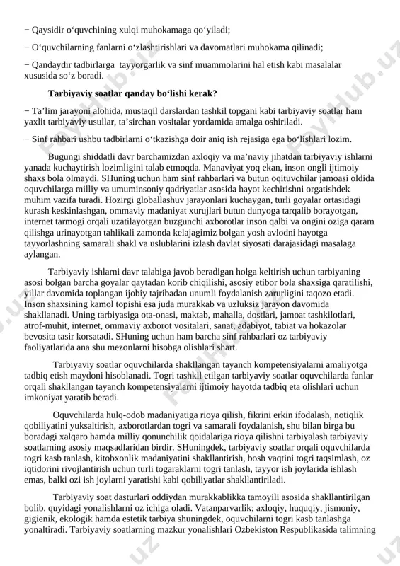 nsoniy qadriyatlar asosida hayot kechirishni o�rgatishdek muhim vazifa turadi. hozirgi globallashuv jarayonlari kuchaygan, turli g�oyalar o�rtasidagi kurash keskinlashgan, �ommaviy madaniyat� xurujlari butun dunyoga tarqalib borayotgan, internet tarmog�i orqali uzatilayotgan buzg�unchi axborotlar inson qalbi va ongini o�ziga qaram qilishga urinayotgan tahlikali zamonda kelajagimiz bo�lgan yosh avlodni hayotga tayyorlashning samarali shakl va uslublarini izlash davlat siyosati darajasidagi masalaga aylangan. tarbiyaviy ishlarni davr talabiga javob beradigan holga keltirish uchun tarbiyaning asosi bo�lgan barcha g�oyalar qaytadan ko�rib chiqilishi, asosiy e�tibor bola shaxsiga qaratilishi, yillar davomida to�plangan ijobiy tajribadan unumli foydalanish zarurligini taqozo etadi. inson shaxsining kamol topishi esa juda murakkab va uzluksiz jarayon davomida shakllanadi. uning tarbiyasiga ota-onasi, maktab, mahalla, do�stlari, jamoat tashkilotlari, atrof-muhit, internet, ommaviy axborot vositalari, san�at, adabiyot, tabiat va hokazolar bevosita ta�sir ko�rsatadi. shuning uchun ham barcha sinf rahbarlari o�z tarbiyaviy faoliyatlarida ana shu mezonlarni hisobga olishlari shart. tarbiyaviy soatlar o�quvchilarda shakllangan tayanch kompetensiyalarni amaliyotga tadbiq etish maydoni hisoblanadi. to�g�ri tashkil …
