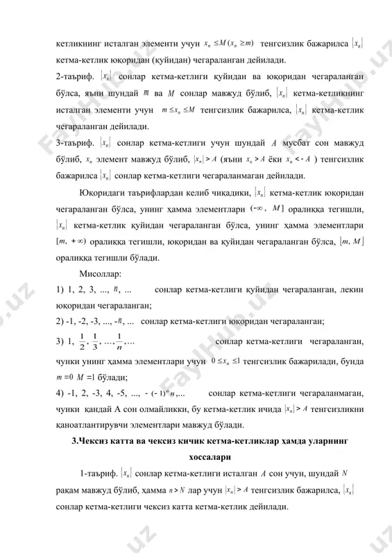 ри мавжуд бўлади. 3.чексиз катта ва чексиз кичик кетма-кетликлар ҳамда уларнинг хоссалари 1-таъриф. сонлар кетма-кетлиги исталган сон учун, шундай рақам мавжуд бўлиб, ҳамма лар учун тенгсизлик бажарилса, сонлар кетма-кетлиги чексиз катта кетма-кетлик дейилади. чексиз катта кетма-кетлик чегараланмаган бўлади. 2-таъриф. исталган сон учун шундай рақам мавжуд бўлиб, лар учун тенгсизлик бажарилса кетма-кетлик чексиз кичик сонлар кетма-кетлиги дейилади. мисоллар: 1) натурал сонлар кетма-кетлиги чексиз катта кетма-кетликдир; 2) сонлар кетма-кетлиги чексиз кичикдир, ҳақиқатан ҳам, исталган сон олсак, дан бўлиб, учун ( бутун қисми) олиб, ҳамма лар учун тенгсизлик бажарилади. 2-таърифга асосан кетма-кетлик чексиз кичик бўлади. чексиз кичик ва чексиз катта кетма-кетликлар орасида ушбу боғлиқлик бор. 1-теорема. чексиз катта кетма-кетлик ва унинг ҳамма элементлари 0 дан фарқли бўлса, кетма-кетлик чексиз кичик кетма-кетлик ва аксинча чексиз кичик кетма-кетлик ва бўлса, кетма-кетлик чексиз катта кетма-кетлик бўлади. исбот. чексиз катта кетма-кетлик бўлсин. исталган сон олиб, дейлик. 1-таърифдан шу а сон учун шундай рақам мавжудки, лар учун бўлади. …