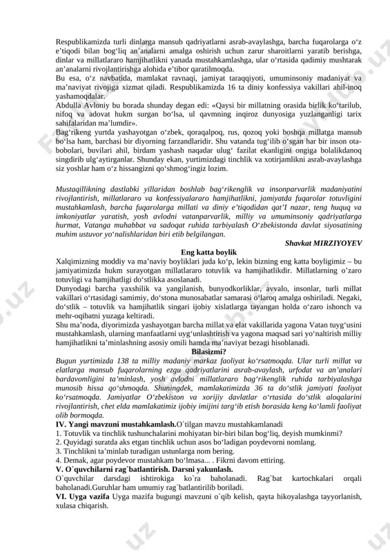 larini, o’zbekona urf-odat va an’analarining millliy xususiyatlarni farqlash va amalga oshirish usullarini o’rgatish. tk4: davlat ramzlariga hurmat va ehtirom ko‘rsatish; rivojlantiruvchi:o`quvchilarning mavzuga oid bilim, ko`nikma , malakalarini rivojlantirish, matn bilan ishlash orqali fikrlash qobiliyatlarini, og`zaki nutqini o`stirish. fk1:o‘zbekistonda yashayotgan millatlar va elatlar haqida ma’lumot bera olish dars turi: yangi bilim beruvchi dars usuli: suhbat, tushuntirish, savol-javob, kichik guruhlarda ishlash. dars jihozi: darslik, taxta, bo`r, mavzuga oid rasmlar, tarqatmalar, texnik vositalar. darsning borishi. t/r bo’limlar vaqti 1 tashkiliy qism 3 daqiqa 2 o`tgan mavzuni mustahkamlash 5 daqiqa 3 yangi mavzu bayoni 15 daqiqa 4 yangi mavzuni mustahkamlash 1o daqiqa 5 o`quvchilarni rag`batlantirish. darsni yakunlash. 1o daqiqa 6 uyga vazifa 2 daqiqa jami 45 daqiqa i. tashkiliy qism: salomlashish, navbatchi axboroti, sinf va o`quvchilarning darsga tayyorgarligi tekshiriladi, o`quvchilar ehtiyojlari aniqlanadi. ii. o`tilgan mavzuni mustahkamlash. o`tilgan mavzu yuzasidan suhbat, savol-javob o`tkaziladi. o`tilgan mavzuga oid savol va topshiriqlar yozilgan kartochkalar tarqatiladi. o`quvchilar topshiriqlarni bajarib, …