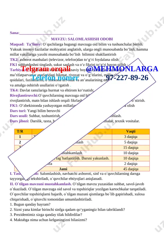 zi: darslik, taxta, bo`r, mavzuga oid rasmlar, tarqatmalar, texnik vositalar. darsning borishi. t/r bo’limlar vaqti 1 tashkiliy qism 3 daqiqa 2 o`tgan mavzuni mustahkamlash 5 daqiqa 3 yangi mavzu bayoni 15 daqiqa 4 yangi mavzuni mustahkamlash 10 daqiqa 5 o`quvchilarni rag`batlantirish. darsni yakunlash. 10 daqiqa 6 uyga vazifa 2 daqiqa jami 45 daqiqa i. tashkiliy qism: salomlashish, navbatchi axboroti, sinf va o`quvchilarning darsga tayyorgarligi tekshiriladi, o`quvchilar ehtiyojlari aniqlanadi. ii. o`tilgan mavzuni mustahkamlash. o`tilgan mavzu yuzasidan suhbat, savol-javob o`tkaziladi. o`tilgan mavzuga oid savol va topshiriqlar yozilgan kartochkalar tarqatiladi. o`quvchilar topshiriqlarni bajarib, o`tilgan mazuni qismlarga bo`lib gapirishadi, xulosa chiqarishadi, o`qituvchi tomonidan umumlashtiriladi. 1. bugun qanday bayram? 2. sizni yana kimlar birinchi sinfga qadam qo‘yganingiz bilan tabriklandi? 3. prezidentimiz sizga qanday tilak bildirdilar? 4. maktabga nima uchun kelganingizni bilasizmi? iii. yangi mavzu bayoni: bizning maktabda barcha o‘quvchilar bir-birilari bilan iliq salomlashadilar. [image: ] odamlar nima uchun salomlashadilar? [image: ]telgram orqali @mehmonlarga telefon nomer …