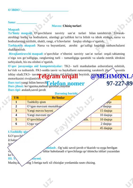 alar beriladi iii. yangi mavzu bayoni. mashq daftarining 5-betiga turli xil chiziqlar yordamida rasm chizing. [image: ]telgram orqali @mehmonlarga telefon nomer 97-227-89-26 iv .yangi mavzuni mustahkamlash .o’tilgan mavzu yuzasidan o’quvchilarni savollariga javob beriladi va ularga amaliy ishlar bo’yicha ko’rsatmalar beriladi. v. o’quvchilarni rag’batlantirish darsni yakunlash:dars yakunida , darsda faol qatnashgan o’quvchilarni rag’batlantirish , darsni yakunlash . vi . uyga vazifa : o’quvchilar darsdagi vazifalarni uyida davom etirib kelishadi o`ibdo`:______________________________ sana: _____________ mavzu: qiziqarli shakllar maqsad: ta’limiy maqsad: o’quvchilarni tasviriy san’at turlari bilan tanishtirish. tevarak-atrofdagi borliq va hodisalarni, ulardagi go‘zallikni ko‘ra bilish va idrok etishga, narsa va hodisalarning tuzilishi, shakli, rangi, o‘lchovlarini farqlay olishga o‘rgatish; tarbiyaviy maqsad: narsa va buyumlarni, atrofni go‘zalligi haqidagi tushunchalarni shakllantirish. rivojlantiruvchi maqsad: o’quvchilar e’tiborini tasviriy san’at turlari orqali tabiatning o’ziga xos go‘zalligiga, ranglarning turli – tumanligiga qaratishi va ularda estetik idrokini tarbiyalash, his eta olishni o’rgatish. o`quv jarayoniga oid kompetetsiyalar: tk2– turli manbalardan axborotlarni eshitish, ko‘rish …