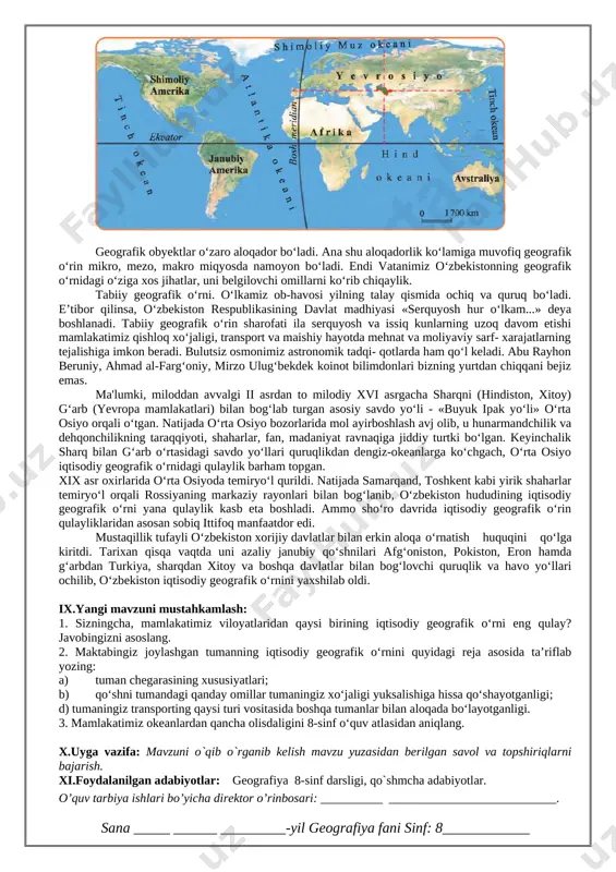 m hisoblanadi? javobingizni asoslashga harakat qiling. x.uyga vazifa: mavzuni o`qib o`rganib kelish mavzu yuzasidan berilgan savol va topshiriqlarni bajarish. xi.foydalanilgan adabiyotlar: geografiya 8-sinf darsligi, qo`shmcha adabiyotlar. o’quv tarbiya ishlari bo’yicha direktor o’rinbosari: __________ ___________________________. sana _____ ______ _________-yil geografiya fani sinf: 8____________ 2- mavzu: o‘zbekistonning geografik o‘rni. i. darsning maqsadi: a) ta’limiy: o`quvchilarga o’zbekiston iqtisodiy – ijtimoiy geografiyasi fanning maqsad va vazifalari, nimalarni o`rganishi haqida, uning yo`nalishlari haqida ma`lumot berish. b) tarbiyaviy: o`quvchilarga mustaqil fikr yuritishni, olgan bilimlarini hayot bilan bog`lay olishni, ilmiy dunyoqarashlarini shakllantirish, estetik did axloqiy sifatlarini kasb-hunarga bo`lgan qiziqishlarini tashkil toptirish v) rivojlantiruvchi: mustaqil ishlash va fikrlash orqali bilim olishga, xotirani mustahkamlashga, tez fikrlashga o`rgatish, fanga qiziqishini ortirish. qo’llanilgan kompetensiya: globus, geografik atlas va xaritalardan amaliyotda foydalana olish kompetensiyasi: ii. darsning turi: amaliy, nazariy, aralash, noan`aviy, ananaviy. iii. darsning usuli: aqliy hujum, savol-javob, guruhlarda ishlash. iv. darsning jihozi: darslik, ko’rgazmali qurollar, globus, xarita. v. dars uchun talab …
