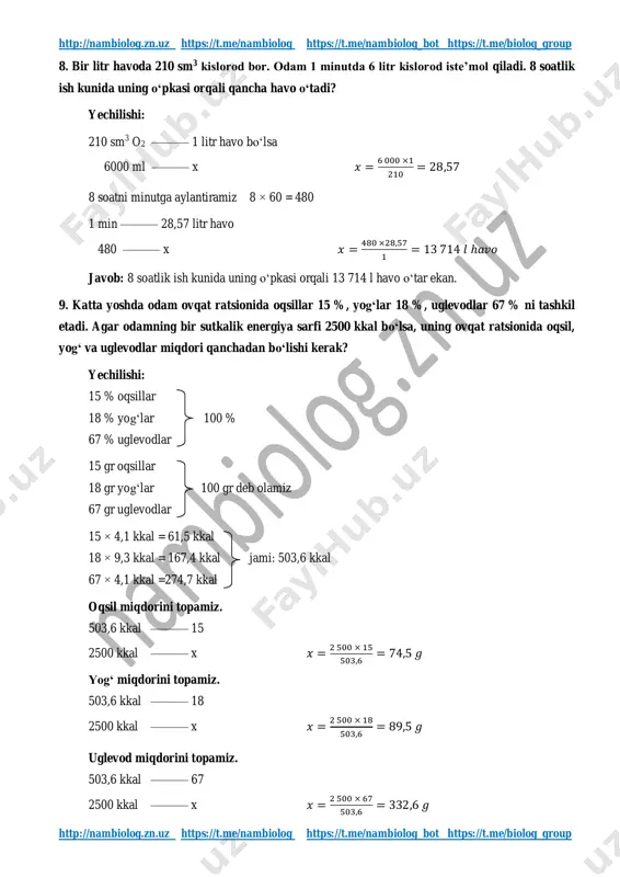 n. http://nambiolog.zn.uz/ https://t.me/nambiolog https://t.me/nambiolog https://t.me/biolog_group http://nambiolog.zn.uz/ https://t.me/nambiolog https://t.me/nambiolog https://t.me/biolog_group http://nambiolog.zn.uz https://t.me/nambiolog https://t.me/nambiolog_bot https://t.me/biolog_group http://nambiolog.zn.uz https://t.me/nambiolog https://t.me/nambiolog_bot https://t.me/biolog_group 8. bir litr havoda 210 sm3 kislorod bor. odam 1 minutda 6 litr kislorod iste’mol qiladi. 8 soatlik ish kunida uning o‘pkasi orqali qancha havo o‘tadi? yechilishi: 210 sm3 o2 ——— 1 litr havo bo‘lsa 6000 ml ——— x 𝑥 = 6 000 ×1 210 = 28,57 8 soatni minutga aylantiramiz 8 × 60 = 480 1 min ——— 28,57 litr havo 480 ——— x 𝑥 = 480 ×28,57 1 = 13 714 𝑙 ℎ𝑎𝑣𝑜 javob: 8 soatlik ish kunida uning o‘pkasi orqali 13 714 l havo o‘tar ekan. 9. katta yoshda odam ovqat ratsionida oqsillar 15 %, yog‘lar 18 %, uglevodlar 67 % ni tashkil etadi. agar odamning bir sutkalik energiya sarfi 2500 kkal bo‘lsa, uning ovqat ratsionida oqsil, yog‘ va uglevodlar miqdori qanchadan bo‘lishi kerak? yechilishi: 15 % oqsillar 18 % …