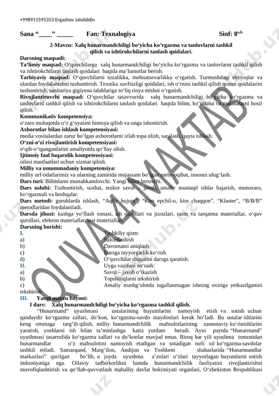 sarlami qoldirib keldi.shu boisdan ham xalq hunarmandchiligi o'zbek xalqi etnomadaniyatining ajralmas qismiga aylanib butun jahon madaniy taraqqiyotining gullab yashnashiga o'zining salmoqli xissasini qo'shib kelmoqda desak hechbir mubolag'a bo' imasa kerak.xalq hunarmandlarining ish qurollarining oddiyligi, texnikaviy jihatdan to'laligicha ta'minlanmaganligiga qaramay milliy hunarmandchilikning ko'pchilik sohalari nihoyatda yuksak san’at namunalarini yaratib noyob amaliy kasb-hunar sifatida e'tiborli bo'lib kelgan. shubxasiz, har bir hunarmandchilik sohasi o'zining maxsulot sifati darajasi bilan maxalliy hamda tashqi bozor munosabatlarida o'z samarasini belgilagan. iv. yangi mavzuni mustahkamlash: mustahkamlash uchun savollar va topshiriqlar: 1. mustaqillik yillarida milliy hunarmandchilik, kasanachilik qaytadan ravnaq topishi uchun davlat tomonidan kafolatlovchi qanday meyoriy hujjatlar qabul qilindi? 2. nima uchun respublika “hunarmand” uyushmasi tashkil etilishi soha rivojida muhim ahamiyat kasb etdi? 3. “ustoz-shogird” an'anasi haqida ma’lumot bering. 4. bugungi kunda viloyatlarda qancha «hunarmand» xalq hunarmandlari uyushmalari mavjud? v. darsni yakunlash: darsda faol qatnashgan o‘quvchilarni baholash, o‘quvchilarda shakllanishi mumkin boigan kompetensiyalami tushuntirish, o‘quvchilarda shakllangan kompitentlikni to‘g‘ri yo'naltirish. vi. …