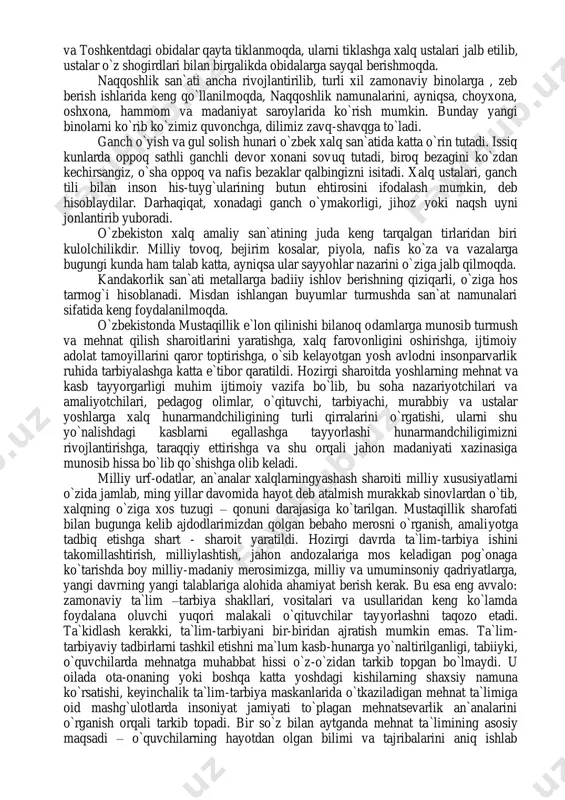 oppoq sathli ganchli devor xonani sovuq tutadi, biroq bezagini ko`zdan kechirsangiz, o`sha oppoq va nafis bezaklar qalbingizni isitadi. xalq ustalari, ganch tili bilan inson his-tuyg`ularining butun ehtirosini ifodalash mumkin, deb hisoblaydilar. darhaqiqat, xonadagi ganch o`ymakorligi, jihoz yoki naqsh uyni jonlantirib yuboradi. o`zbekiston xalq amaliy san`atining juda keng tarqalgan tirlaridan biri kulolchilikdir. milliy tovoq, bejirim kosalar, piyola, nafis ko`za va vazalarga bugungi kunda ham talab katta, ayniqsa ular sayyohlar nazarini o`ziga jalb qilmoqda. kandakorlik san`ati metallarga badiiy ishlov berishning qiziqarli, o`ziga hos tarmog`i hisoblanadi. misdan ishlangan buyumlar turmushda san`at namunalari sifatida keng foydalanilmoqda. o`zbekistonda mustaqillik e`lon qilinishi bilanoq odamlarga munosib turmush va mehnat qilish sharoitlarini yaratishga, xalq farovonligini oshirishga, ijtimoiy adolat tamoyillarini qaror toptirishga, o`sib kelayotgan yosh avlodni insonparvarlik ruhida tarbiyalashga katta e`tibor qaratildi. hozirgi sharoitda yoshlarning mehnat va kasb tayyorgarligi muhim ijtimoiy vazifa bo`lib, bu soha nazariyotchilari va amaliyotchilari, pedagog olimlar, o`qituvchi, tarbiyachi, murabbiy va ustalar yoshlarga xalq hunarmandchiligining turli …
