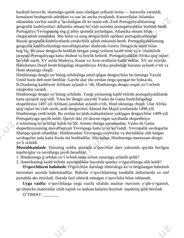 iladigan kompetensiyalar: a) tayanch kompetensiya(lar): tk1, tk2; b) fanga oid kompetensiya(lar): fk1. dars turi: yangi tushuncha, bilimlarni shakllantiruvchi. dars uslubi: an’anaviy. dars jihozlari: darslik, tarixshunoslik atamalari lug‘ati, mavzuga oid ilmiy adabiyotlar, slaydlar, bukletlar, tarqatma materiallar, ko‘rgazmali qurollar (audio, video, fotolavhalar, jadvallar) jamlanmasi. dars rejasi № darsning tarkibiy qismi (bosqichlari) ajratiladigan vaqt (reglament) 1 tashkiliy qism 5 daqiqa 2 ma’naviyat daqiqasi 3 o‘tilgan mavzuni takrorlash 5 daqiqa 4 yangi mavzuni tushuntirish 25 daqiqa 5 mustahkamlash 5 daqiqa 6 o‘quvchilarni baholash 5 daqiqa 7 uyga vazifa berish darsning borishi: tashkiliy qism: o‘quvchilar bilan salomlashib, sinf xonasining darsga tayyorlik darajasini tekshirish, davomatni aniqlash. ma’naviyat daqiqasi: o‘quvchilar bilan kunning muhim iqtisodiy, ijtimoiy-siyosiy, ma’naviy-ma’rifiy, axloqiy-tarbiyaviy yangiliklari xususida qisqacha suhbat tashkil etish, ularga nisbatan o‘quvchilarning mustaqil yondashuvini tinglash, bahs-munozara uyushtirish. yangi mavzu bayoni: geografik kashfiyotlarning sabablari. xv—xvii asrlarda yevropalik sayyohlar tomonidan afrika, amerika, osiyo va okeaniyaga dengiz yo‘llarining ochilishi va bu hududlarda yangi yerlarning kashf etilishi …