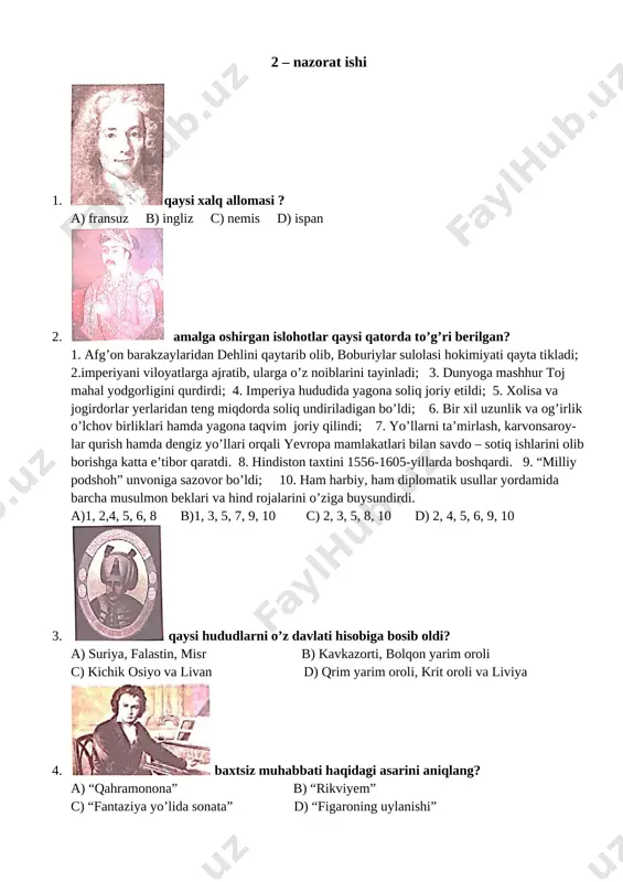 ini aniqlang? a) fransua bushe b) v. a. motsart c) antuan vatto d) i. s. bax 9. [image: ] amalga oshirgan ishi haqida to’gri berilgan javobni toping? a) mamlakat poytaxtini tokio shahri qildi b) uchinchi syogunlik sulolasiga asos soldi c) 1603-yilda syogunlik unvonini qabul qildi d) barcha javoblar to’g’ri 10. [image: ]ushbu shaxs yashagan yillarni aniqlang? a) 1749-1832 yy b) 1667-1745 yy c) 1660-1731 yy d) 1703-1770 yy 11. a) [image: ] b) [image: ] c) [image: ] d) [image: ] 1. “gulluverning sayohatlari”; 2. “faust” 3. “figaroning uylanishi” 4. “matto bayon etgan buyuk musibat”; yaratgan ijod namunalari bilan moslashtiring? a) 1-a, 2-b, 3-d, 4-c b) 1-b, 2-d, 3-d, 4-a c) 1-c, 2-d, 3-a, 4-b d) 1-d, 2-c, 3-a, 4-b 12. [image: ] bu inson qaysi davlatda hokimiyatni boshqargan? a) hindistonda boburiylar davlatini 1530-1556 yillarda b) turkiyada usmoniylar davlatini 1587-1629 yillarda c) eronda safaviylar davlatini, 1502-1524 yillarda d) afg’onistonda, barakzaylar …