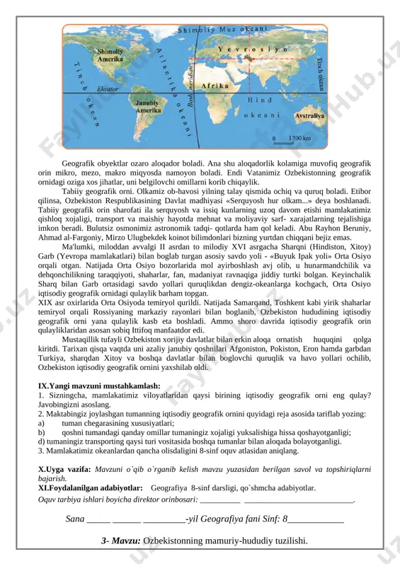 m hisoblanadi? javobingizni asoslashga harakat qiling. x.uyga vazifa: mavzuni o`qib o`rganib kelish mavzu yuzasidan berilgan savol va topshiriqlarni bajarish. xi.foydalanilgan adabiyotlar: geografiya 8-sinf darsligi, qo`shmcha adabiyotlar. o�quv tarbiya ishlari bo�yicha direktor o�rinbosari: __________ ___________________________. sana _____ ______ _________-yil geografiya fani sinf: 8____________ 2- mavzu: o�zbekistonning geografik o�rni. i. darsning maqsadi: a) ta�limiy: o`quvchilarga o�zbekiston iqtisodiy � ijtimoiy geografiyasi fanning maqsad va vazifalari, nimalarni o`rganishi haqida, uning yo`nalishlari haqida ma`lumot berish. b) tarbiyaviy: o`quvchilarga mustaqil fikr yuritishni, olgan bilimlarini hayot bilan bog`lay olishni, ilmiy dunyoqarashlarini shakllantirish, estetik did axloqiy sifatlarini kasb-hunarga bo`lgan qiziqishlarini tashkil toptirish v) rivojlantiruvchi: mustaqil ishlash va fikrlash orqali bilim olishga, xotirani mustahkamlashga, tez fikrlashga o`rgatish, fanga qiziqishini ortirish. qo�llanilgan kompetensiya: globus, geografik atlas va xaritalardan amaliyotda foydalana olish kompetensiyasi: ii. darsning turi: amaliy, nazariy, aralash, noan`aviy, ananaviy. iii. darsning usuli: aqliy hujum, savol-javob, guruhlarda ishlash. iv. darsning jihozi: darslik, ko�rgazmali qurollar, globus, xarita. v. dars uchun talab …