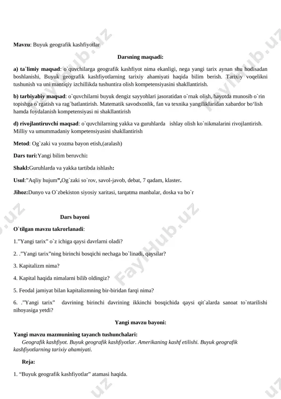 matematik savodxonlik, fan va texnika yangiliklaridan xabardor bo‘lish hamda foydalanish kompetensiyasi ni shakllantirish d) rivojlantiruvchi maqsad: o`quvchilarning yakka va guruhlarda ishlay olish ko`nikmalarini rivojlantirish. milliy va umummadaniy kompetensiyasini shakllantirish metod: og`zaki va yozma bayon etish,(aralash) dars turi:yangi bilim beruvchi: shakl:guruhlarda va yakka tartibda ishlash: usul:”aqliy hujum”,og`zaki so`rov, savol-javob, debat, 7 qadam, klaster. jihoz:dunyo va o`zbekiston siyosiy xaritasi, tarqatma manbalar, doska va bo`r dars bayoni o`tilgan mavzu takrorlanadi: 1.”yangi tarix” o`z ichiga qaysi davrlarni oladi? 2. .”yangi tarix”ning birinchi bosqichi nechaga bo`linadi, qaysilar? 3. kapitalizm nima? 4. kapital haqida nimalarni bilib oldingiz? 5. feodal jamiyat bilan kapitalizmning bir-biridan farqi nima? 6. .”yangi tarix” davrining birinchi davrining ikkinchi bosqichida qaysi qit`alarda sanoat to`ntarilishi nihoyasiga yetdi? yangi mavzu bayoni: yangi mavzu mazmunining tayanch tushunchalari: geografik kashfiyot. buyuk geografik kashfiyotlar. amerikaning kashf etilishi. buyuk geografik kashfiyotlarning tarixiy ahamiyati. reja: 1. “buyuk geografik kashfiyotlar” atamasi haqida. 2. buyuk geografik kashfiyotlarning boshlanishi. 3. amerikaning kashf etilishi. …