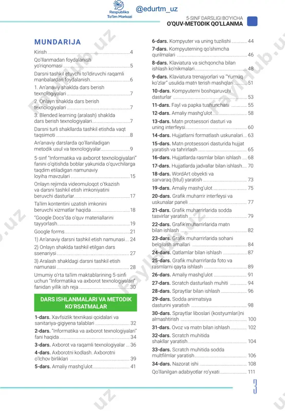 .................................... 106 34-dars. nazorat ishi......................................... 108 qo‘llanilgan adabiyotlar ro‘yxati........................ 111 @edurtm_uz 4 5-sinf darsligi bo‘yicha o‘quv-metodik qo‘llanma aziz uztozlar! mazkur qo‘llanma ilk bor 5-sinfda fan sifatida kiritilayotgan “informatika va axborot texnologiyalari” darsligi asosida faoliyat yurituvchi o‘qituvchilar uchun metodik yordam sifatida yaratilgan. o‘zbekiston respublikasi prezidentining 2019-yil 29-apreldagi pf-5712-son farmoni asosida qabul qilingan “o‘zbekiston respublikasi xalq ta’limi tizimini 2030-yilgacha rivojlantirish konsepsiyasi” asosida qator reja va loyihalar ishlab chiqildi. xususan, umumiy o‘rta ta’lim muassasalari uchun yangi avlod darsliklarini yaratish, ularni jahon standartlariga moslashtirish konsepsiyalari ishlab chiqildi. kirish davlatimiz tomonidan barcha fanlar qatori “informatika va axborot texnologiyalari” faniga katta e’tibor berilib, uning rivojlanishiga zamin yaratish maqsadida hammamizga ma’lum global o‘zgarishlar davri boshlandi. 2020-yil dunyo xalqlari taqdiriga bitilgan pandemiya muammosi natijasida barcha boshqaruv, ishlab chiqarish, ta’lim strukturalari yangicha – onlayn texnologiyalari asosida ishlashga o‘tdi. bu borada ta’lim tizimi oldida katta muammo paydo bo‘ldi: uy sharoitida o‘quvchilarga bilim berish va ularni nazorat qilishni qanday yo‘lga qo‘yish …