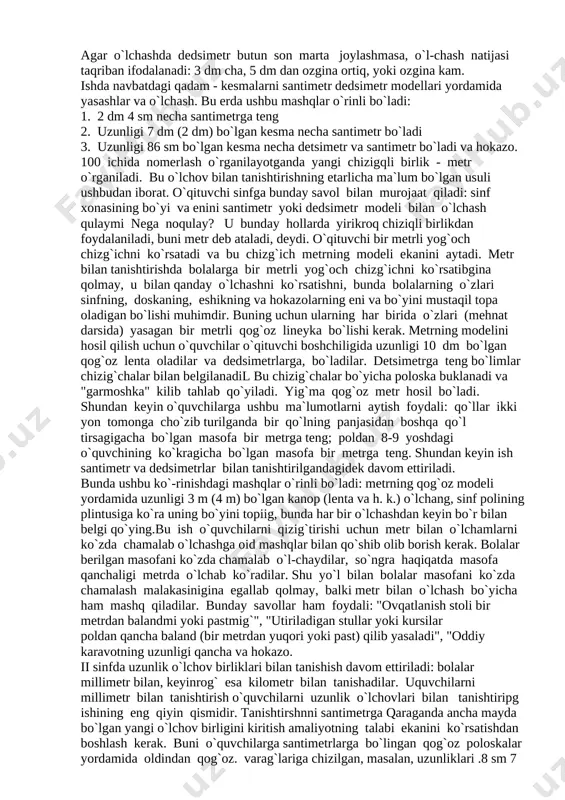 va o`quvchilarga tarqatadi va poloskalarda santi-metrlarni qanday belgilashni ko`rsatadi (bunda u qog`oz kataklarini bitta oralatib sanaydi yoki santimetr modelidan shu maqsadda foydalanadi).bir santimetrli kesma bu poloskaga hammasi bo`lib 10 marta ketma-ket qo`yiladi. uzunligi 1 dm bo`lgan poloskaning oxirlari kesilishidan hosil bo`lgan qog`oz polosa chizg`ichning modeli bo`ladi. bunday chizg`ichning santimetrli shkalasi bo`linishlarini raqamlar bilan belgilash tavsiya etilmaydi. bu sanoq va o`lchash protsesslarini birlashtirish uchun ham, bolalarning kesma uzunligi bilan son orasidagi moslikni tushunishlari uchun ham foydali.tajriba shuni ko`rsatmoqdaki, o`lchashga oid birinchi mashqlarni raqamlar qo`yilmagan chizg`ich yordamida ham, santimetr modeli yordamida ham bajarish foydali ekan. bu bolalarga amalda chizg`ichdan foydalanishning afzalligini ko`rsatish imkonini beradi, bir xil modeldan foydalanishda boshqa modeldan foydalanishga uzluksiz va to`la qonuniy o`tishni amalga oshirish imkonini beradi.shuni ta`kidlab o`tamizki, raqamlangan shkalali lineykadan foydalanib o`lchamga o`tishga shoshilmaslik kerak. bu shunday kam uchraydigan hatoga yo`l qo`yishga olib keladiki, bunda kesma yasash yoki o`lchashda sanoq boshini chizg`ichda noldan emasg birdan boshlaydilar. bundan …