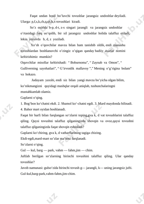ndi siz bilan yangi mavzu bo’yicha olgan bilim, ko’nikmangizni quyidagi mashqlar orqali aniqlab, tushunchalaringni mustahkamlab olamiz. gaplarni o‘qing. 1. bog‘bon ko‘chatni ekdi. 2. shamol ko‘-chatni egdi. 3. mard maydonda bilinadi. 4. bahor mart oyidan boshlanadi. faqat bir harfi bilan farqlangan so‘zlarni toping,gva k, d vat tovushlarini talaffuz qiling. qaysi tovushni talaffuz qilganingizda shovqin va ovoz,qaysi tovushni talaffuz qilganingizda faqat shovqin eshitiladi? gaplarni ko‘chiring, gva k, d vatharflarining tagiga chizing. ekdi-egdi,mard-mart so’zlar ma’nosi farqlanadi. so‘zlarni o‘qing. gul — kul, barg — park, vahm — fahm,jim — chim. juftlab berilgan so‘zlarning birinchi tovushini talaffuz qiling. ular qanday tovushlar? javob namunasi: gulso‘zida birinchi tovush g— jarangli, k— uning jarangsiz jufti. gul-kul,barg-park,vahm-fahm,jim-chim. 1-4-sinf “jarangli va jarangsiz undoshlar” mavzusini o’tish jarayonida hosil bo’lgan bo’shliqlar ustida ishlash metodikasi image1.png
