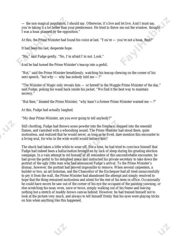 murders… not to mention the ruckus in the west country…” “you — er — your — i mean to say, some of your people were — were involved in those — those things, were they?” fudge fixed the prime minister with a rather stern look. “of course they were,” he said, “surely you’ve realized what’s going on?” “i…” hesitated the prime minister. it was precisely this sort of behavior that made him dislike fudge’s visits so much. he was, after all, the prime minister and did not appreciate being made to feel like an ignorant schoolboy. but of course, it had been like this from his very first meeting with fudge on his very first evening as prime minister. he remembered it as though it were yesterday and knew it would haunt him until his dying day. he had been standing alone in this very office, savoring the triumph that …