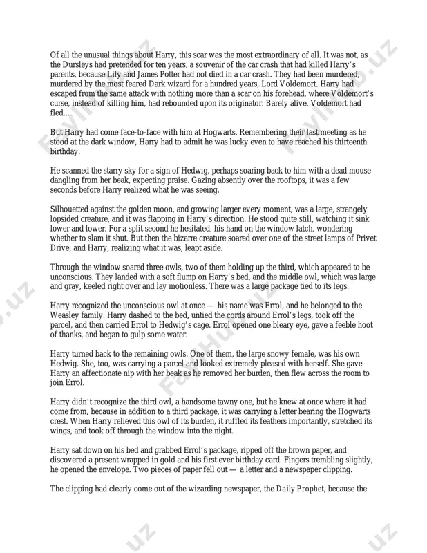 st one. there was just one very small improvement — after swearing that he wouldn’t use her to send letters to any of his friends, harry had been allowed to let his owl, hedwig, out at night. uncle vernon had given in because of the racket hedwig made if she was locked in her cage all the time. harry finished writing about wendelin the weird and paused to listen again. the silence in the dark house was broken only by the distant, grunting snores of his enormous cousin, dudley. it must be very late, harry thought. his eyes were itching with tiredness. perhaps he’d finish this essay tomorrow night… he replaced the top of the ink bottle; pulled an old pillowcase from under his bed; put the flashlight, a history of magic, his essay, quill, and ink inside it; got out of bed; and hid the lot under a loose …