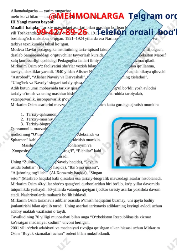 ya, darsliklar yaratdi. 1940 yildan alisher navoiy hayoti va ijodi haqida hikoya qiluvchi “astrobod”, “alisher navoiy va darveshali”, “badargʻa”, “navoiyning xislatlari”, “ulugʻbek va navoiy” singari tarixiy qissa va hikoyalar yozadi.@mehmonlarga telgram orqali 99-427-89-26 telefon orqali bog’laning adib butun umri mobaynida tarixiy qissalar yozish bilan mashgʻul boʻldi; yosh avlodni tarixiy oʻtmish va uning mashhur kishilariga nisbatan hurmat ruhida tarbiyalab, vatanparvarlik, insonparvarlik gʻoyalarini ulugʻladi. mirkarim osim asarlarini mavzu yoʻnalishi boʻyicha uch katta guruhga ajratish mumkin: 1. tarixiy-qahramonlik mavzuidagi asarlar. 2. [image: https://saviya.uz/wp-content/uploads/2017/09/mirkarim_osim-640x400.jpg?x21921]tarixiy-maishiy mavzudagi asarlar. 3. tarixiy-biografik asarlar. qahramonlik mavzuidagi asarlar jumlasiga ijodkorning “oʻtror”, “temur malik”, “aleksandr va spitamen” kabi qissa va hikoyalarini kiritish mumkin. maishiy mavzudagilarga “mohlaroyim va xonposhsha”, “karvon qoʻngʻirogʻi”, “elchilar” kabi asarlari kiradi. uning “zulmat ichra nur” (navoiy haqida), “jayhun ustida bulutlar” (beruniy haqida), “ibn sino qissasi”, “aljabrning tugʻilishi” (al-xorazmiy haqida), “singan setor” (mashrab haqida) kabi qissalari esa tarixiy-biografik mavzudagi asarlar hisoblanadi. mirkarim osim 40-yillar shoʻro qatagʻoni qurbonlaridan biri boʻlib, …