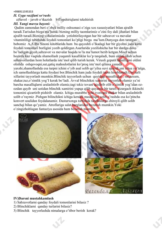 jtimoiy faol fuqarolik kompetensiyasi - umummadaniy kompetensiya - matematik savodxonlik va fan-texnika taraqqiyoti yangiliklaridan xabardor bo‘lish hamda foydalanish kompetensiyasi xususiy kompetensiyalar: - xavfsiz mehnat qila olish kompetensiyasi - mahsulotlarni loyihalashtirish va modellashtirish kompetensiyasi - to‘g‘ri va ongli kasb tanlay olish kompetensiyasi dars turi: yangi bilim beruvchi. bilimlarni mustahkamlovchi. kompetentlikni shakllantiruvchi dars uslubi: tushuntirish, suxbat, tezkor savol – javob, amaliy mustaqil ishlar bajarish, munozara, muammoli topshiriq, ko‘rgazmali va boshqalar. dars metodi: guruhlarda ishlash, “kim epchil-u, kim chaqqon”, “ko‘rsam tezroq o‘rganaman”, “muammo va yechim”, “krossvord”, “labirint”, “tushunchalar tahlili” “kubik” “charxpalak”, “t-jadval”, “blits savol” va shu kabi metodlar (belgilangan metodlardan darsda qo‘llanilishi lozim bo‘lganining tagiga chizing). darsda jihozi: pazandachilik o`quv xonasi, rasm va tarqatma materiallar, o‘quv qurollari, elekron materiallar, test materiallari, shablonlar, mehnat qurollari. darsning borishi: i. tashkiliy qism: a)salomlashish b)davomatni aniqlash +998911595353 ii. uyga vazifani so‘rash: a)savol – javob o‘tkazish b)topshiriqlarni tekshirish iii. yangi mavzu bayoni: qadim zamondan beri o’zbek milliy oshxonasi …