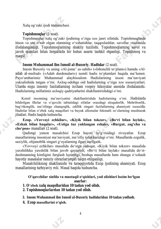 nchasi. topishmoqlar (1 soat). topishmoqlar xalq og‘zaki ijodining o‘ziga xos janri sifatida. topishmoqlarda inson va uni o‘rab olgan olamning o‘xshatishlar, taqqoslashlar, savollar vositasida ifodalanganligi. topishmoqlarining shakliy tuzilishi. topishmoqlarning savol va javob qismlari bilan birgalikda bir butun asarni tashkil etganligi. topishmoq va maqol. imom muhammad ibn ismoil al-buxoriy. hadislar (2 soat). imom buxoriy va uning «al-jome’ as-sahih» («ishonchli to‘plam») hamda «al- adab al-mufrad» («adab durdonalari») nomli hadis to‘plamlari haqida ma’lumot. payo‘ambarimiz muhammad alayhissalom hadislarining inson ma’naviyati yuksalishida tutgan o‘rni. axloq-odobga oid hadislarning o‘ziga xos xususiyatlari. ularda ezgu insoniy fazilatlarning ixcham voqeiy hikoyalar asosida ifodalanishi. hadislarning millatimiz axloqiy qadriyatlarini shakllantirishdagi o‘rni. komil insonning ma’naviyatini shakllantirishda hadislarning o‘rni. hadislarda bildirilgan fikrlar va o‘quvchi tabiatidagi sifatlar orasidagi aloqadorlik. mehribonlik, bag‘rikenglik, ma’rifatga chanqoqlik, odillik singari fazilatlarning ahamiyati xususida. hadislar bilan o‘zbek xalq maqollari va buyuk allomalar hikmatli so‘zlarining mushtarak jihatlari. hadis haqida tushuncha. ezop. «yovvoyi echkilar», «kiyik bilan tokzor», «bo‘ri bilan laylak», «eshak bilan baqalar», …
