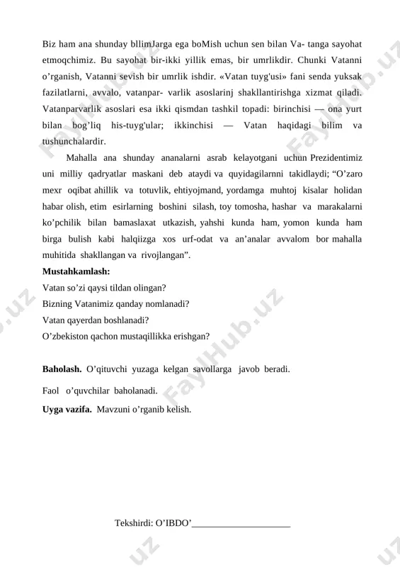izning vatanimiz qanday nomlanadi? vatan qayerdan boshlanadi? o’zbekiston qachon mustaqillikka erishgan? baholash. o’qituvchi yuzaga kelgan savollarga javob beradi. faol o’quvchilar baholanadi. uyga vazifa. mavzuni o’rganib kelish. tekshirdi: o’ibdo’_____________________ sana________ sinf 5_______ fan o’qituvchisi: _____________________ mavzu: vatanni anglash. mustaqillik maydoni. darsning maqsadlari: a) ta’limiy maqsad: o’quvchilarga vatan haqida, mustaqillik maydoni haqida tushuncha berish. b) tarbiyaviy maqsad: o’quvchilarni vatanga muhabbat ruhida tarbiyalash. c) rivojlantiruvchi maqsad: o’quvchilarda vatanparvarlik hissini uyg’otish, ularni mustaqil va erkin fikrlash doirasini kengaytirish. dars turi: yangi tushuncha va bilimlarni shakllantiruvchi. dars metodi: savol javob. bahs-munozara. dars jihozi: rasmli ko’rsatmalar, savolliklar, prezident asarlari, test banklari, vatman qog’oz, marker, doska, bo’r. tashkiliy qism: salomlashish. davomat. yangiliklar. o’tilgan mavzuni takrorlash: savol-javob. vatan so’zi qaysi tildan olingan? bizning vatanimiz qanday nomlanadi? vatan qayerdan boshlanadi? o’zbekiston qachon mustaqillikka erishgan? yangi mavzu: kichik ma’ruza. vatanga muhabbat -eng ulug’ tuyg’u. shuning uchun ham prezidentimiz islom karimov bu tuyg’uning inson hayotidagi o’rni haqida aloxida fikr yuritib “tarix …