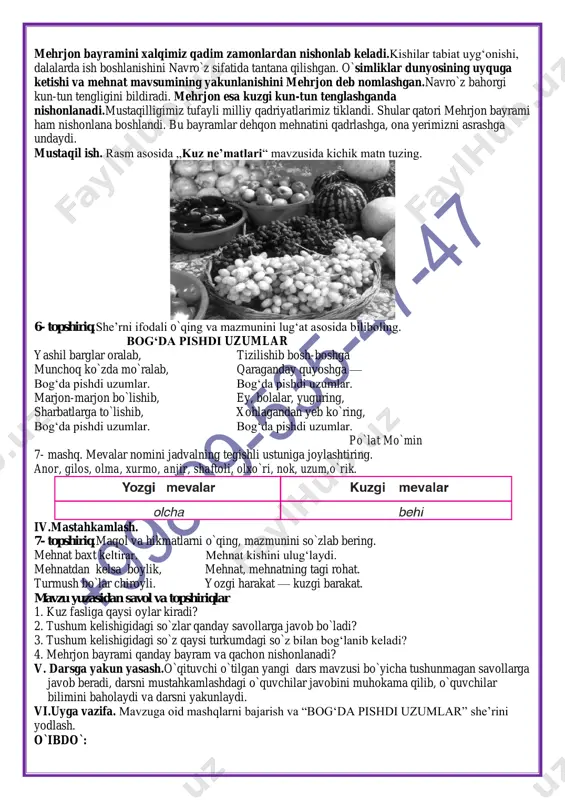 biat uyg‘onishi, dalalarda ish boshlanishini navro`z sifatida tantana qilishgan. o`simliklar dunyosining uyquga ketishi va mehnat mavsumining yakunlanishini mehrjon deb nomlashgan.navro`z bahorgi kun-tun tengligini bildiradi. mehrjon esa kuzgi kun-tun tenglashganda nishonlanadi.mustaqilligimiz tufayli milliy qadriyatlarimiz tiklandi. shular qatori mehrjon bayrami ham nishonlana boshlandi. bu bayramlar dehqon mehnatini qadrlashga, ona yerimizni asrashga undaydi. mustaqil ish. rasm asosida „kuz ne’matlari“ mavzusida kichik matn tuzing. 6- topshiriq.she’rni ifodali o`qing va mazmunini lug‘at asosida biliboling. bog‘da pishdi uzumlar yashil barglar oralab, tizilishib bosh-boshga munchoq ko`zda mo`ralab, qaraganday quyoshga — bog‘da pishdi uzumlar. bog‘da pishdi uzumlar. marjon-marjon bo`lishib, ey, bolalar, yuguring, sharbatlarga to`lishib, xohlagandan yeb ko`ring, bog‘da pishdi uzumlar. bog‘da pishdi uzumlar. po`lat mo`min 7- mashq. mevalar nomini jadvalning tegishli ustuniga joylashtiring. anor, gilos, olma, xurmo, anjir, shaftoli, olxo`ri, nok, uzum,o`rik. iv.mastahkamlash. 7- topshiriq.maqol va hikmatlarni o`qing, mazmunini so`zlab bering. mehnat baxt keltirar. mehnat kishini ulug‘laydi. mehnatdan kelsa boylik, mehnat, mehnatning tagi rohat. turmush bo`lar chiroyli. yozgi …