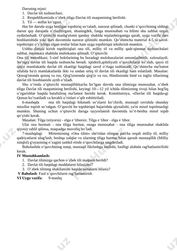 tushunish, nutqiy me’yorlarga rioya qilish va sog‘lom turmush tarziga amal qilish. dars jarayoni 1.tashkiliy qism 4 minut 2.o’tilgan mavzuni takrorlash( mustahkamlash) 12 minut 3.yangi mavzuni tushuntirish 10 minut 4.yangi mavzuni mustahkamlash 14 minut 5.o’quvchilarni baholash 3 minut 6. uyga vazifa 2 minut darsning jihozi: o’zbekiston respublikasining konstitutsiyasi, o’zbekiston respublikasining "davlat tili haqida"gi qonuni. i.tashkiliy qism: a) sinf xonasini tozaligiga e’ribor berish; b) o’quvchilar bilan salomlashish. c) o’quvchilarning darsga tayyorgarligini teshirish. d) o’quvchilarni darsga jalb qilish va davomatni anilash; e) o’quvchilarga o’tilgan mavzular yuzasidan savollar berish; ii.o’tilgan mavzuni takrorlash( mustahkamlash) 1 so’z, til va milliy til tushunchalari.haqida nimalarni bilasiz? 2. dunyo tillari haqida ma'lumot. bilasizmi? iii yangi mavzu bayoni darsning rejasi: 1. davlat tili tushunchasi. 2. respublikamizda o’zbek tiliga davlat tili maqomining berilishi. 3. til — millat ko’zgusi. har bir darsda uyga berilgan topshiriq so’raladi, nazorat qilinadi, chunki o’quvchining oldingi darsni qay darajada o’zlashtirgani, shuningdek, fanga munosabati va bilimi shu suhbat …
