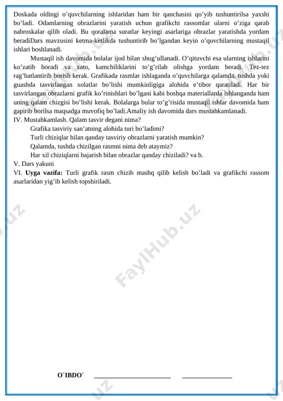 z hayoti, faoliyati aks etiladi. paxta seriyasidagi asarlarda aniq chiziqlar bilan grafik tasvirlar hosil qilinadi. [image: ][image: ruexfevr1tm] doskada oldingi o’quvchilarning ishlaridan ham bir qanchasini qo’yib tushuntirilsa yaxshi bo’ladi. odamlarning obrazlarini yaratish uchun grafikchi rassomlar ularni o’ziga qarab nabroskalar qilib oladi. bu qoralama suratlar keyingi asarlariga obrazlar yaratishda yordam beradidars mavzusini ketma-ketlikda tushuntirib bo’lgandan keyin o’quvchilarning mustaqil ishlari boshlanadi. mustaqil ish davomida bolalar ijod bilan shug’ullanadi. o’qituvchi esa ularning ishlarini ko’zatib boradi va xato, kamchiliklarini to’g’rilab olishga yordam beradi. tez-tez rag’batlantirib borish kerak. grafikada rasmlar ishlaganda o’quvchilarga qalamda, tushda yoki guashda tasvirlangan xolatlar bo’lishi mumkinligiga alohida e’tibor qaratiladi. har bir tasvirlangan obrazlarni grafik ko’rinishlari bo’lgani kabi boshqa materiallarda ishlanganda ham uning qalam chizgisi bo’lishi kerak. bolalarga bular to’g’risida mustaqil ishlar davomida ham gapirib borilsa maqsadga muvofiq bo’ladi.amaliy ish davomida dars mustahkamlanadi. iv. mustahkamlash. qalam tasvir degani nima? grafika tasviriy san’atning alohida turi bo’ladimi? turli chiziqlar bilan qanday tasviriy obrazlarni yaratish …