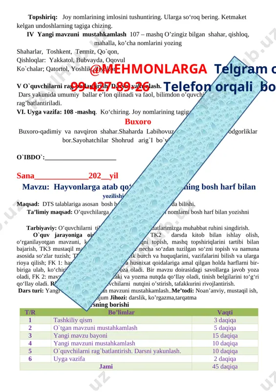 halla, ko’cha nomlarini yozing shaharlar, toshkent, termiz, qo`qon, qishloqlar: yakkatol, bubvayda, oqovul ko`chalar; qatortol, yoshlik, ziyokor v o`quvchilarni rag`batlantirish. darsni yakunlash.@mehmonlarga telgram orqali 99-427-89-26 telefon orqali bog’laning dars yakunida umumiy ballar e’lon qilinadi va faol, bilimdon o’quvchilar rag’batlantiriladi. vi. uyga vazifa: 108 -mashq. ko‘chiring. joy nomlarining tagiga chizing. buxoro buxoro-qadimiy va navqiron shahar.shaharda labihovuz, ko`kaldosh kabi yodgorliklar bor.sayohatchilar shohrud arig`i bo`yida sayr qildilar. o`ibdo`:______________________ sana_____________202__yil mavzu: hayvonlarga atab qo‘yilgan nomlarining bosh harf bilan yozilishi.109-111- mashqlar maqsad: dts talablariga asosan bosh harf bilan yozilishi xaqida bilishi. ta’limiy maqsad: o’quvchilarga hayvonlarga qo’yilgan nomlarni bosh harf bilan yozishni orgatish. tarbiyaviy: o’quvchilarni tilimizga, milliy urf – odatlarimizga muhabbat ruhini singdirish. o`quv jarayoniga oid kompetensiyalar: tk2 darsda kitob bilan ishlay olish, o‘rganilayotgan mavzuni, kerakli qoidani, mashqni topish, mashq topshiriqlarini tartibi bilan bajarish, tk3 mustaqil ma’noga ega bo‘lgan bir necha so‘zdan tuzilgan so‘zni topish va namuna asosida so‘zlar tuzish; tk4 o‘zining o‘quvchilik burch va huquqlarini, vazifalarini …