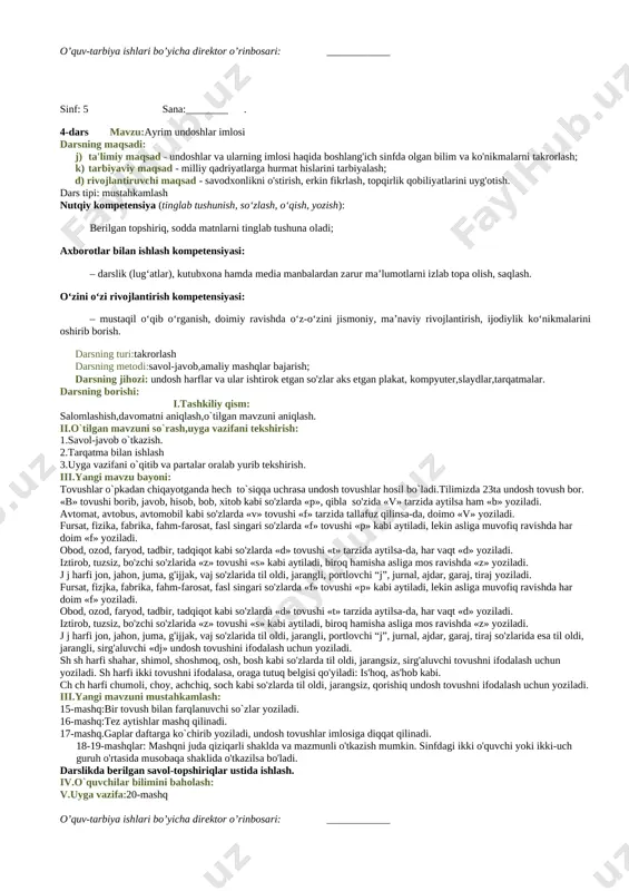 mashq chiroyli yozuv qoidalari asosida ko`chiriladi ,yana shunday hikmatli so`zlarga misollar topib yoziladi. 7-mashq.she`r matni o`qitiladi,mustaqillik g`oyasi yuzasidan fikr yuritiladi. 8-mashq.rasm asosida”ona-ulug` zot”mavzusida matn yaratiladi. darslikda berilgan savol-topshiriqlar ustida ishlash. iv.o`quvchilar bilimini baholash: v.uyga vazifa:9-mashq o’quv-tarbiya ishlari bo’yicha direktor o’rinbosari: ____________ sinf: 5 sana:_______ 3-dars mavzu:ayrim unlilar imlosi darsning maqsadi: a) ta'limiy maqsad - unlilar va ularning imlosi haqida boshlang'ich sinfda olgan bilim va ko'nikmalarni takrorlash; b) tarbiyaviy maqsad - ona yurtga muhabbat, milliy qadriyatlarga hurmat hislarini tarbiyalash; c) rivojlantiruvchi maqsad - savodxonlikni o'stirish, erkin fikr-lash, topqirlik qobiliyatlarini uyg'otish. d) nutqiy kompetensiya (tinglab tushunish, so‘zlash, o‘qish, yozish): e) berilgan topshiriq, sodda matnlarni tinglab tushuna oladi; f) axborotlar bilan ishlash kompetensiyasi: g) – darslik (lug‘atlar), kutubxona hamda media manbalardan zarur ma’lumotlarni izlab topa olish, saqlash. h) o‘zini o‘zi rivojlantirish kompetensiyasi: i) – mustaqil o‘qib o‘rganish, doimiy ravishda o‘z-o‘zini jismoniy, ma’naviy rivojlantirish, ijodiylik ko‘nikmalarini oshirib borish. dars tipi: mustahkamlash darsning turi:takrorlash darsning …