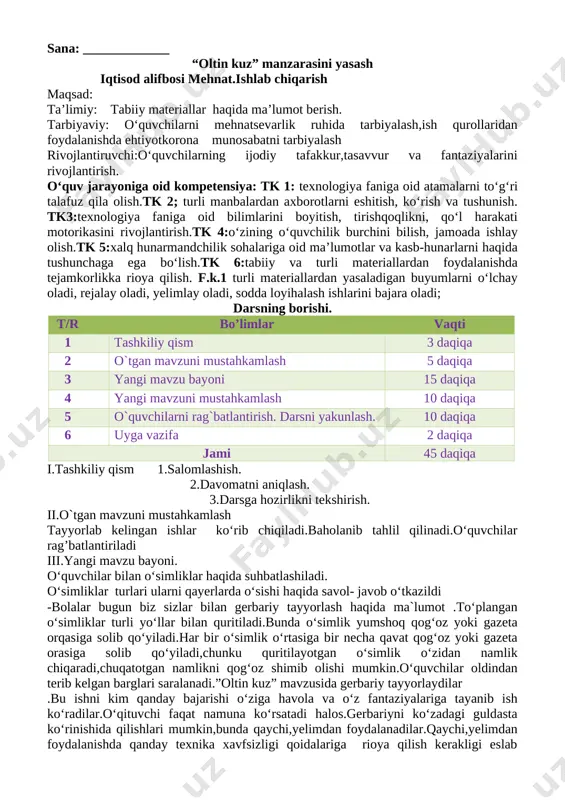 antirish.tk 4:o‘zining o‘quvchilik burchini bilish, jamoada ishlay olish.tk 5:xalq hunarmandchilik sohalariga oid ma’lumotlar va kasb-hunarlarni haqida tushunchaga ega bo‘lish.tk 6:tabiiy va turli materiallardan foydalanishda tejamkorlikka rioya qilish. f.k.1 turli materiallardan yasaladigan buyumlarni o‘lchay oladi, rejalay oladi, yelimlay oladi, sodda loyihalash ishlarini bajara oladi; darsning borishi. t/r bo’limlar vaqti 1 tashkiliy qism 3 daqiqa 2 o`tgan mavzuni mustahkamlash 5 daqiqa 3 yangi mavzu bayoni 15 daqiqa 4 yangi mavzuni mustahkamlash 10 daqiqa 5 o`quvchilarni rag`batlantirish. darsni yakunlash. 10 daqiqa 6 uyga vazifa 2 daqiqa jami 45 daqiqa i.tashkiliy qism 1.salomlashish. 2.davomatni aniqlash. 3.darsga hozirlikni tekshirish. ii.o`tgan mavzuni mustahkamlash tayyorlab kelingan ishlar ko‘rib chiqiladi.baholanib tahlil qilinadi.o‘quvchilar rag’batlantiriladi iii.yangi mavzu bayoni. o‘quvchilar bilan o‘simliklar haqida suhbatlashiladi. o‘simliklar turlari ularni qayerlarda o‘sishi haqida savol- javob o‘tkazildi -bolalar bugun biz sizlar bilan gerbariy tayyorlash haqida ma`lumot .to‘plangan o‘simliklar turli yo‘llar bilan quritiladi.bunda o‘simlik yumshoq qog‘oz yoki gazeta orqasiga solib qo‘yiladi.har bir o‘simlik o‘rtasiga bir necha …