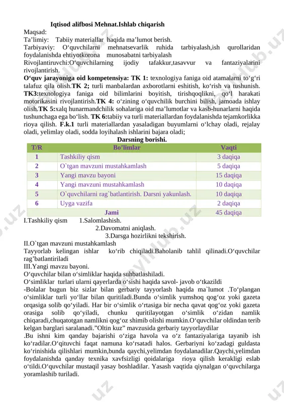 rivojlantirish.tk 4: o‘zining o‘quvchilik burchini bilish, jamoada ishlay olish.tk 5:xalq hunarmandchilik sohalariga oid ma’lumotlar va kasb-hunarlarni haqida tushunchaga ega bo‘lish. tk 6:tabiiy va turli materiallardan foydalanishda tejamkorlikka rioya qilish. f.k.1 turli materiallardan yasaladigan buyumlarni o‘lchay oladi, rejalay oladi, yelimlay oladi, sodda loyihalash ishlarini bajara oladi; darsning borishi. t/r bo’limlar vaqti 1 tashkiliy qism 3 daqiqa 2 o`tgan mavzuni mustahkamlash 5 daqiqa 3 yangi mavzu bayoni 15 daqiqa 4 yangi mavzuni mustahkamlash 10 daqiqa 5 o`quvchilarni rag`batlantirish. darsni yakunlash. 10 daqiqa 6 uyga vazifa 2 daqiqa jami 45 daqiqa i.tashkiliy qism 1.salomlashish. 2.davomatni aniqlash. 3.darsga hozirlikni tekshirish. ii.o`tgan mavzuni mustahkamlash tayyorlab kelingan ishlar ko‘rib chiqiladi.baholanib tahlil qilinadi.o‘quvchilar rag’batlantiriladi iii.yangi mavzu bayoni. o‘quvchilar bilan o‘simliklar haqida suhbatlashiladi. o‘simliklar turlari ularni qayerlarda o‘sishi haqida savol- javob o‘tkazildi -bolalar bugun biz sizlar bilan gerbariy tayyorlash haqida ma`lumot .to‘plangan o‘simliklar turli yo‘llar bilan quritiladi.bunda o‘simlik yumshoq qog‘oz yoki gazeta orqasiga solib qo‘yiladi. har bir o‘simlik …