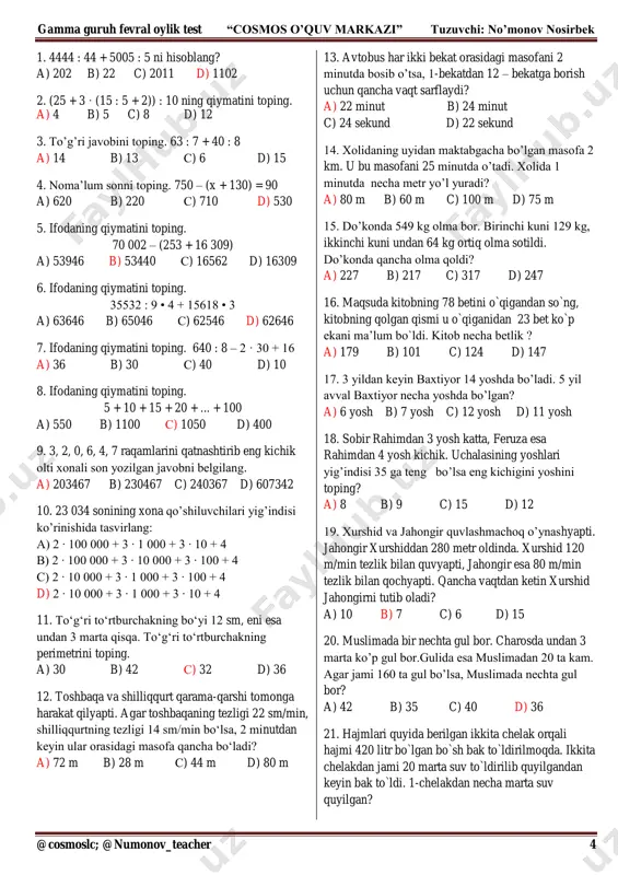 309) a) 53946 b) 53440 s) 16562 d) 16309 6. ifodaning qiymatini toping. 35532 : 9 • 4 + 15618 • 3 a) 63646 b) 65046 s) 62546 d) 62646 7. ifodaning qiymatini toping. 640 : 8 – 2 · 30 + 16 a) 36 b) 30 s) 40 d) 10 8. ifodaning qiymatini toping. 5 + 10 + 15 + 20 + ... + 100 a) 550 b) 1100 s) 1050 d) 400 9. 3, 2, 0, 6, 4, 7 raqamlarini qatnashtirib eng kichik olti xonali son yozilgan javobni belgilang. a) 203467 b) 230467 c) 240367 d) 607342 10. 23 034 sonining xona qo’shiluvchilari yig’indisi ko’rinishida tasvirlang: a) 2 ∙ 100 000 + 3 ∙ 1 000 + 3 ∙ 10 + 4 b) 2 ∙ 100 000 + 3 ∙ 10 000 + 3 ∙ 100 + 4 c) 2 ∙ 10 000 + 3 ∙ 1 000 …