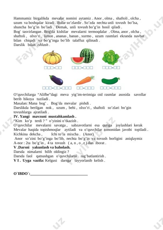 ri , limon , ananas , banan , xurmo , uzum rasmlari ekranda navbat bilan chiqadi va bo’g’inga bo’lib talaffuz qilinadi . darslik bilan ishlash . [image: image2] o’quvchilarga “alifbe”dagi meva yig’im-terimiga oid rasmlar asosida savollar berib hikoya tuziladi . masalan: mana bog’ . bog’da mevalar pishdi . darslikda berilgan nok , uzum , behi , olxo’ri , shaftoli so’zlari bo’gin tovushlarga ajratiladi . iv. yangi mavzuni mustahkamlash . “kim ko’p terdi ? ” o’yinini o’tkazish . o’quvchilar mevalarni savatga , sabzavotlarni esa qutiga joylashlari kerak mevalar haqida topishmoqlar aytiladi va o’quvchilar tomonidan javobi topiladi . kichkina dekcha , ichi to’la mixcha . (anor) anor so’zini bo’g’inga bo’lib, nechta bo’g’in va tovush borligini aniqlaymiz a-nor : 2ta bo’g’in , 4 ta tovush ( a, n , o , r ) dan iborat . v .darsni yakunlash va baholash. darsda nimalarni bilib oldingiz ? darsda faol qatnashgan o’quvchilarni rag’batlantirish . v …
