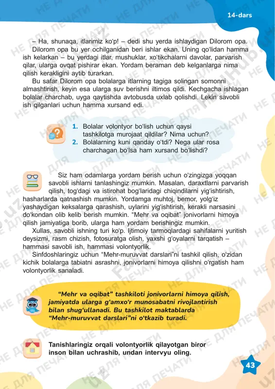 i ishning turi koʻp. ijtimoiy tarmoqlardagi sahifalarni yuritish deysizmi, rasm chizish, fotosuratga olish, yaxshi gʻoyalarni tarqatish – hammasi savobli ish, hammasi volontyorlik. sinfdoshlaringiz uchun “mehr-muruvvat darslari”ni tashkil qilish, o‘zidan kichik bolalarga tabiatni asrashni, jonivorlarni himoya qilishni oʻrgatish ham volontyorlik sanaladi. – ha, shunaqa, itlarimiz koʻp! – dedi shu yerda ishlaydigan dilorom opa. dilorom opa bu yer ochilganidan beri ishlar ekan. uning qoʻlidan hamma ish kelarkan – bu yerdagi itlar, mushuklar, xoʻtikchalarni davolar, parvarish qilar, ularga ovqat pishirar ekan. yordam beraman deb kelganlarga nima qilish kerakligini aytib turarkan. bu safar dilorom opa bolalarga itlarning tagiga solingan somonni almashtirish, keyin esa ularga suv berishni iltimos qildi. kechgacha ishlagan bolalar charchab, uyga qaytishda avtobusda uxlab qolishdi. lekin savobli ish qilganlari uchun hamma xursand edi. 14-dars “mehr va oqibat” tashkiloti jonivorlarni himoya qilish, jamiyatda ularga g‘amxo‘r munosabatni rivojlantirish bilan shug‘ullanadi. bu tashkilot maktablarda “mehr-muruvvat darslari”ni o‘tkazib turadi. ne dlya pechati ne dlya pechati ne …