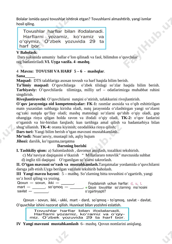 age9.png] o’quvchilar javoblarini tinglash. iv yangi mavzuni mustahkamlash bolalar ismida qaysi tovushlar ishtirok etgan? tovushlarni almashtirib, yangi ismlar hosil qiling. [image: image10.png] v baholash. dars yakunida umumiy ballar e’lon qilinadi va faol, bilimdon o’quvchilar rag’batlantiriladi.vi. uyga vazifa. 4 -mashq. 4 mavzu: tovush va harf 5 – 6 - mashqlar. sana_____ maqsad: dts talablariga asosan tovush va harf haqida bilim berish. ta’limiy maqsad: o’quvchilarga o’zbek tilidagi so’zlar haqida bilim berish. tarbiyaviy: o’quvchilarda tilimizga, milliy urf – odatlarimizga muhabbat ruhini singdirish. rivojlantiruvchi: o’quvchilarni nutqini o’stirish, tafakkurini rivojlantirish. o`quv jarayoniga oid kompetensiyalar: fk-1: rasmlar asosida va o‘qib eshittirilgan matn yuzasidan suhbatga kirisha oladi, nutq jarayonida o‘zlashtirgan yangi so‘zlarni og‘zaki nutqda qo‘llay oladi; mashq matnidagi so‘zlarni qo‘shib o‘qiy oladi, gap ohangiga rioya qilgan holda ravon va ifodali o‘qiy oladi, tk-2: o‘quv fanlarini o‘rganish va bir-biridan farqlash; kun tartibiga amal qilish va badantarbiya bilan shug‘ullanish. tk-4: orasta kiyinish; ozodalikka rioya qilish; dars turi: yangi bilim …