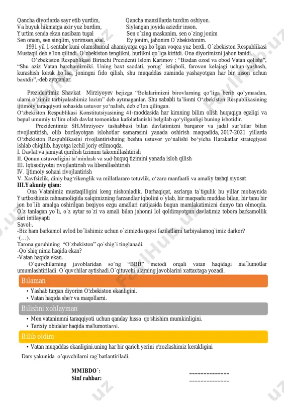 ustuvor yo„nalishi bo„yicha harakatlar strategiyasi ishlab chiqilib, hayotga izchil joriy etilmoqda. i. davlat va jamiyat qurilish tizimini takomillashtirish ii. qonun ustuvorligini ta‟minlash va sud-huquq tizimini yanada isloh qilish iii. iqtisodiyotni rivojlantirish va liberallashtirish iv. ijtimoiy sohani rivojlantirish v. xavfsizlik, diniy bag„rikenglik va millatlararo totuvlik, o„zaro manfaatli va amaliy tashqi siyosat iii.yakuniy qism: ona vatanimiz mustaqilligini keng nishonladik. darhaqiqat, asrlarga ta`tigulik bu yillar mobaynida yurtboshimiz rahnamoligida xalqimizning farzandlar iqbolini o`ylab, bir maqsadu muddao bilan, bir tanu bir jon bo`lib amalga oshirilgan beqiyos ezgu amallari natijasida bugun mamlakatimizni dunyo tan olmoqda. o`z tanlagan yo`li, o`z aytar so`zi va amali bilan jahonni lol qoldirayotgan davlatimiz tobora barkamollik sari intilayapti savol:. -biz ham barkamol avlod bo`lishimiz uchun o`zimizda qaysi fazilatlarni tarbiyalamog`imiz darkor? -(…). tarona guruhining “o`zbekiston” qo`shig`i tinglanadi. -qo`shiq nima haqida ekan? -vatan haqida ekan. o`quvchilarning javoblaridan so`ng “bbb” metodi orqali vatan haqidagi ma`lumotlar umumlashtiriladi. o`quvchilar aytishadi.o`qituvchi ularning javoblarini xattaxtaga yozadi. dars yakunida o‟quvchilarni …