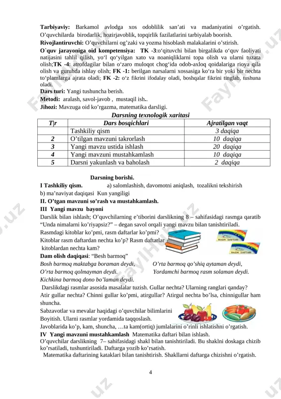 i kuzatish qiynalgan o’quvchilarga yordam berish. [image: image3.png] [image: image4.png] [image: image5.png] shakllarni turli shakllarda bo’yash. o’quvchilar rangni mustaqil tanlaydilar. [image: image6.png] [image: image7.png] v. dars jarayonida faol qatnashgan o’quvchilarni rajbatlantirish. o’quvchilarning darsdagi ishtiroki va ijodkorligi, faolligi, topshiriqlarni bajarish darajasiga ko’ra o’qituvchi tomonidan rajbatlantirilib boriladi. vi. uyga vazifa: o’rganilgan shakllarni takrorlash. 6 mavzu : narsalarning o`zaro joylahuvi sana______________ o`qituvchi: atajonova shahnoza maqsad: o’quvchilarga dts talablari asosida matematika fani bo’yicha ta’lim berish. matematik tayyorgarlikni belgilash. ta’limiy: o’quvchilarda narsalarning xossalari,nomlari,soni haqidagi tasavvurlarini boyitish ko’p, kam, shuncha, . . . ta ortiq (kam), yonida kabi tushunchalarni o’quvchilarga o’rgatish. tarbiyaviy: barkamol avlodga xos odoblilik san’ati va madaniyatini o’rgatish. o’quvchilarda birodarlik, hozirjavoblik, topqirlik fazilatlarini tarbiyalab boorish. rivojlantiruvchi: o’quvchilarni og’zaki va yozma hisoblash malakalarini o’stirish. o`quv jarayoniga oid kompetensiya: tk -3:o‘qituvchi bilan birgalikda o‘quv faoliyati natijasini tahlil qilish, yo‘l qo‘yilgan xato va noaniqliklarni topa olish va ularni tuzata olish;tk -4: atrofdagilar bilan o‘zaro muloqot chog‘ida odob-axloq …