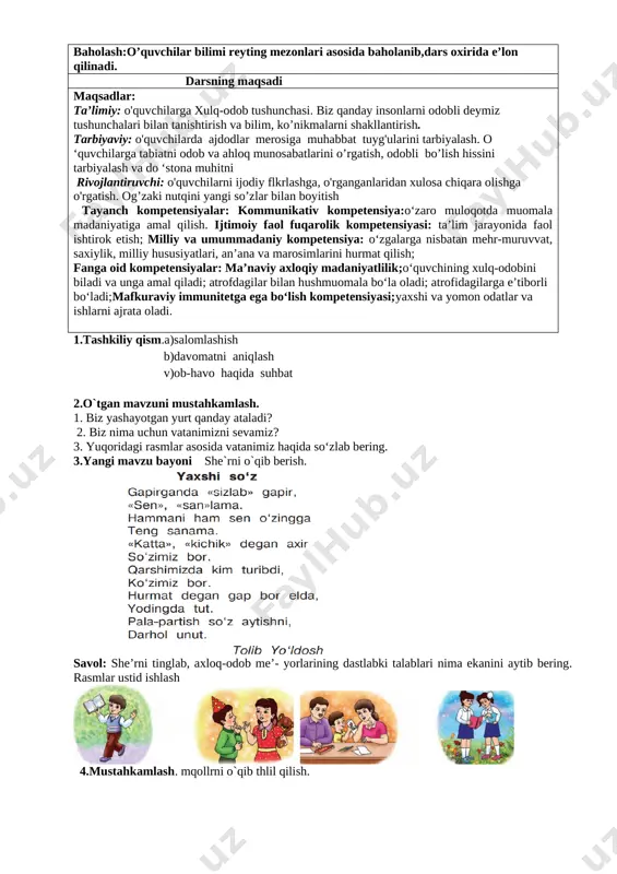 mage: image4.png] 3.yangi mavzu ustida ishlash. obod o‘lka o‘zbekiston kundan kunga go‘- zallashib bormoqda. vatanimizda yangi, chiroyli binolar, ko‘priklar qurildi. ravon, tekis yo‘llar yotqizildi. biz vatanimiz bilan faxrlanamiz. rasmlar ustida ishlash: 1. ozod va mustaqil yurtimizda qanday yangi binolar qurildi? 2. mahallangizdagi obodonlashtirish ishlari haqida so‘zlab bering. [image: image5.png] [image: image6.png] [image: image44.png]4.mustahkamlash: maqollar o`rganish. [image: image7.png] 1.biz yashayotgan yurt qanday ataladi? 2.biz nima uchun vatanimizni sevamiz? 4.darsni yakunlashtopshiriq bajariladi. o'quvchilar javoblari eshitiladi. namunali javoblar rag'batlantiriladi. 5.uyga vazifa. vatan mehri so’zlab kelish. sana: ____________ sinf: 1 ______ fan nomi: odobnoma 3-dars mavzu:. odob-axloq me’yorlarining dastlabki talablari mavzuga oid tayanch tushunchalar: mustaqillik,vatan,ona,kelajak,mehr,tinchlik soatlar soni: 1 soat mavzuning qisqacha ta’rifi:. o’quv jarayonini amalga oshirish texnologiyasi: metod:suhbat, tushuntirish,”savol-javob” metodi,”rasmli boshqotirma”, “to’g’risini tez top”, “eng vijdonli o’quvchi”, “o’zingni halol bahola” o’yinlari. shakl:jamoa,guruhda ishlash,hamma o’zi uchun. jihoz:darslik,rangli ko’rgazmalar,harakatli ko’rgazmalar,tarqatma testlar,plakatlar. nazorat:o’quvchilarning darsda faolligi kuzatilib,hisobga olib boriladi. baholash:o’quvchilar bilimi reyting mezonlari asosida baholanib,dars oxirida e’lon qilinadi. …