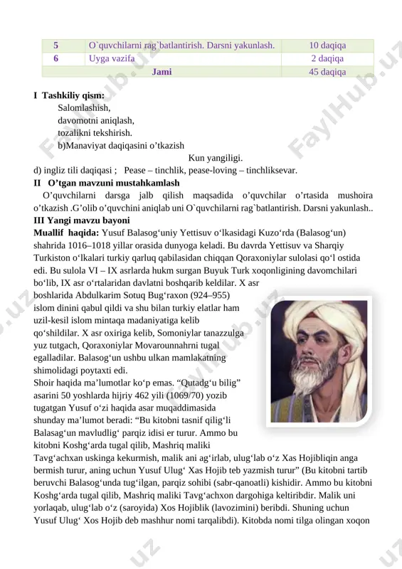 i 45 daqiqa i tashkiliy qism: salomlashish, davomotni aniqlash, tozalikni tekshirish. b)manaviyat daqiqasini o’tkazish kun yangiligi. d) ingliz tili daqiqasi ; pease – tinchlik, pease-loving – tinchliksevar. ii o’tgan mavzuni mustahkamlash o’quvchilarni darsga jalb qilish maqsadida o’quvchilar o’rtasida mushoira o’tkazish .g’olib o’quvchini aniqlab uni o`quvchilarni rag`batlantirish. darsni yakunlash.. iii yangi mavzu bayoni [image: c:\users\sayyod\appdata\local\microsoft\windows\temporary internet files\content.mso\6a064f0b.tmp]muallif haqida: yusuf balasogʻuniy yettisuv oʻlkasidagi kuzoʻrda (balasogʻun) shahrida 1016–1018 yillar orasida dunyoga keladi. bu davrda yettisuv va sharqiy turkiston oʻlkalari turkiy qarluq qabilasidan chiqqan qoraxoniylar sulolasi qoʻl ostida edi. bu sulola vi – ix asrlarda hukm surgan buyuk turk xoqonligining davomchilari boʻlib, ix asr oʻrtalaridan davlatni boshqarib keldilar. x asr boshlarida abdulkarim sotuq bugʻraxon (924–955) islom dinini qabul qildi va shu bilan turkiy elatlar ham uzil-kesil islom mintaqa madaniyatiga kelib qoʻshildilar. x asr oxiriga kelib, somoniylar tanazzulga yuz tutgach, qoraxoniylar movarounnahrni tugal egalladilar. balasogʻun ushbu ulkan mamlakatning shimolidagi poytaxti edi. shoir haqida maʼlumotlar koʻp …
