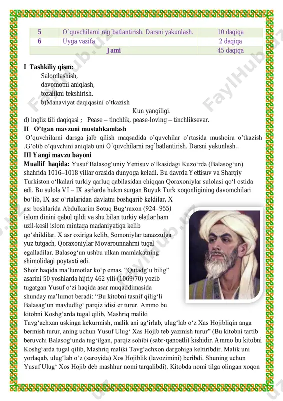h, tozalikni tekshirish. b)manaviyat daqiqasini o’tkazish kun yangiligi. d) ingliz tili daqiqasi ; pease – tinchlik, pease-loving – tinchliksevar. ii o’tgan mavzuni mustahkamlash o’quvchilarni darsga jalb qilish maqsadida o’quvchilar o’rtasida mushoira o’tkazish .g’olib o’quvchini aniqlab uni o`quvchilarni rag`batlantirish. darsni yakunlash.. iii yangi mavzu bayoni muallif haqida: yusuf balasogʻuniy yettisuv oʻlkasidagi kuzoʻrda (balasogʻun) shahrida 1016–1018 yillar orasida dunyoga keladi. bu davrda yettisuv va sharqiy turkiston oʻlkalari turkiy qarluq qabilasidan chiqqan qoraxoniylar sulolasi qoʻl ostida edi. bu sulola vi – ix asrlarda hukm surgan buyuk turk xoqonligining davomchilari boʻlib, ix asr oʻrtalaridan davlatni boshqarib keldilar. x asr boshlarida abdulkarim sotuq bugʻraxon (924–955) islom dinini qabul qildi va shu bilan turkiy elatlar ham uzil-kesil islom mintaqa madaniyatiga kelib qoʻshildilar. x asr oxiriga kelib, somoniylar tanazzulga yuz tutgach, qoraxoniylar movarounnahrni tugal egalladilar. balasogʻun ushbu ulkan mamlakatning shimolidagi poytaxti edi. shoir haqida maʼlumotlar koʻp emas. “qutadgʻu bilig” asarini 50 yoshlarda hijriy 462 yili (1069/70) yozib …