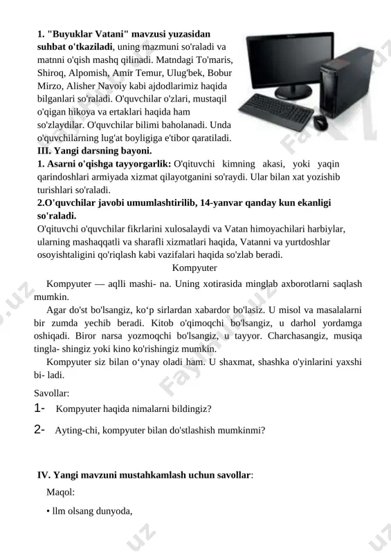 irasida minglab axborotlarni saqlash mumkin. agar do'st bo'lsangiz, ko‘p sirlardan xabardor bo'lasiz. u misol va masalalarni bir zumda yechib beradi. kitob o'qimoqchi bo'lsangiz, u darhol yordamga oshiqadi. biror narsa yozmoqchi bo'lsangiz, u tayyor. charchasangiz, musiqa tingla- shingiz yoki kino ko'rishingiz mumkin. kompyuter siz bilan o‘ynay oladi ham. u shaxmat, shashka o'yinlarini yaxshi bi- ladi. savollar: 1- kompyuter haqida nimalarni bildingiz? 2- ayting-chi, kompyuter bilan do'stlashish mumkinmi? iv. yangi mavzuni mustahkamlash uchun savollar: maqol: • llm olsang dunyoda, ^ aqling bo'lar ziyoda. vi. uyga vazifa. matnni o’qib kelish. o’tibdo’ __________ ______________________ sana_______________ mavzu: kitobga mehr. mirkarim osim darsning maqsadi: ta`limiy: vatanimiz o'tmishi, vatanparvarlar haqida, vatanni e'zozlagan buyuk insonlar haqida ma'lumot berish, o'qish ko'nikmalarini takomillashtirish. tarbiyaviy: vatanni muqaddas bilish, u bilan faxrlanish ruhida tarbiyalash, fikrlashga o'rgatish, lug'atini boyitish. rivojlantiruvchi : o`quvchilarni ongli tushungan holda o`qishga o`rgatish. dts talablari asosida dars o`tish. o`quv jarayoniga oid kompetensiya: tk2 - turli axborot manbalaridan o‘ziga kerakli …