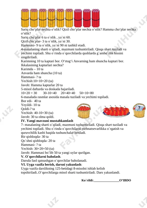 kkalasining kaptarlari nechta? karimda – 10 ta anvarda ham shuncha (10 ta) hammasi- ? ta yechish:10+10=20 (ta) javob: hamma kaptarlar 20 ta 5-misol daftarda va doskada bajariladi. 10+20 = 30 30-10 40 50+10 43 22>19 6. idishda 40 l benzin bor edi.bitta mashinaga 25 l , ikkinchisiga 10 l benzin quyilganidan so’ng idishda necha litr benzin qoldi? 7. yechish: 25+10=35 40-35=5 iv. yangi mavzuni mustahkamlash. v. darsni yakunlash, uyga vazifa berish va o’quvchilarni baholash. uyga vazifa : 6-misol bugungi darsda o’tilgan mavzu yana bir bor eslatiladi uyga vazifa beriladi va dars davomida qatnashgan o’quvchilar baholanadi. o’ibdo’----------------------------------------------------------- sana 16.05.2018 yil mavzu: o’tilganlarni mustaxkamlash mavzuga oid tayanch tushunchalar:raqamlar,tartib son,matematik amallar soatlar soni: 1 soat mavzuning qisqacha ta’rifi: : o’quvchilar bilan 11 dan 100 gacha bo’lgan sonlar haqida suhbatlashish , tushuncha hosil qilish, o’nlik ,birlik tushunchasini berish va misol- masalalar yechish malakasini mustahkamlash o’quv jarayonini amalga oshirish texnologiyasi: metod: bahs-munozara,blits so’rov,”aqliy hujum ”usuli, …