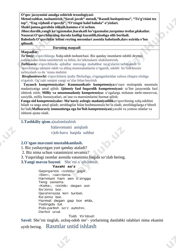 mage: image4.png] 3.yangi mavzu ustida ishlash. obod o‘lka o‘zbekiston kundan kunga go‘- zallashib bormoqda. vatanimizda yangi, chiroyli binolar, ko‘priklar qurildi. ravon, tekis yo‘llar yotqizildi. biz vatanimiz bilan faxrlanamiz. rasmlar ustida ishlash: 1. ozod va mustaqil yurtimizda qanday yangi binolar qurildi? 2. mahallangizdagi obodonlashtirish ishlari haqida so‘zlab bering. [image: image5.png] [image: image6.png] [image: image44.png]4.mustahkamlash: maqollar o`rganish. [image: image7.png] 1.biz yashayotgan yurt qanday ataladi? 2.biz nima uchun vatanimizni sevamiz? 4.darsni yakunlashtopshiriq bajariladi. o'quvchilar javoblari eshitiladi. namunali javoblar rag'batlantiriladi. 5.uyga vazifa. vatan mehri so’zlab kelish. sana: ____________ sinf: 1 ______ fan nomi: odobnoma 3-dars mavzu:. odob-axloq me’yorlarining dastlabki talablari mavzuga oid tayanch tushunchalar: mustaqillik,vatan,ona,kelajak,mehr,tinchlik soatlar soni: 1 soat mavzuning qisqacha ta’rifi:. o’quv jarayonini amalga oshirish texnologiyasi: metod:suhbat, tushuntirish,”savol-javob” metodi,”rasmli boshqotirma”, “to’g’risini tez top”, “eng vijdonli o’quvchi”, “o’zingni halol bahola” o’yinlari. shakl:jamoa,guruhda ishlash,hamma o’zi uchun. jihoz:darslik,rangli ko’rgazmalar,harakatli ko’rgazmalar,tarqatma testlar,plakatlar. nazorat:o’quvchilarning darsda faolligi kuzatilib,hisobga olib boriladi. baholash:o’quvchilar bilimi reyting mezonlari asosida baholanib,dars oxirida e’lon qilinadi. …
