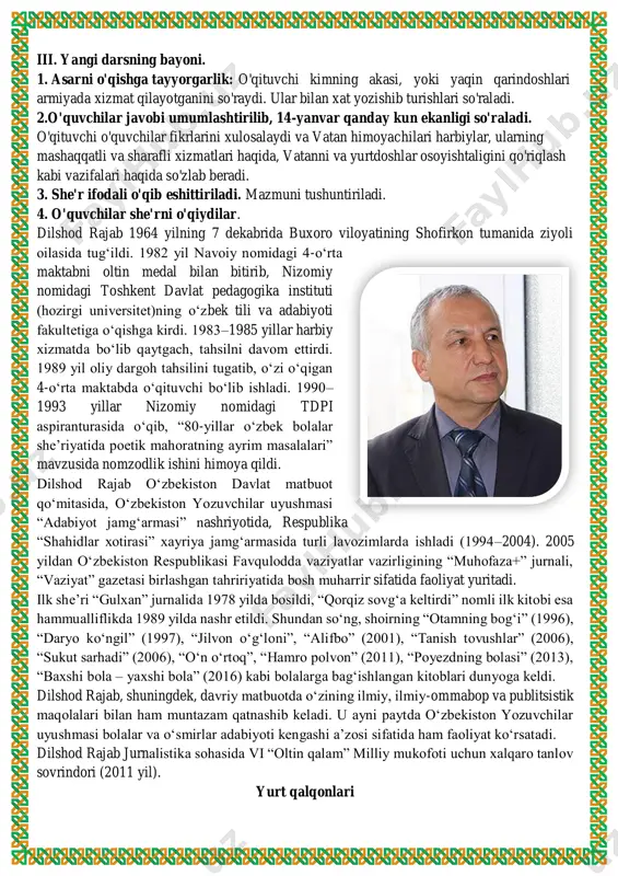 ri, mustaqil o'qigan hikoya va ertaklari haqida ham so'zlaydilar. o'quvchilar bilimi baholanadi. unda o'quvchilarning lug'at boyligiga e'tibor qaratiladi. iii. yangi darsning bayoni. 1. asarni o'qishga tayyorgarlik: o'qituvchi kimning akasi, yoki yaqin qarindoshlari armiyada xizmat qilayotganini so'raydi. ular bilan xat yozishib turishlari so'raladi. 2.o'quvchilar javobi umumlashtirilib, 14-yanvar qanday kun ekanligi so'raladi. o'qituvchi o'quvchilar fikrlarini xulosalaydi va vatan himoyachilari harbiylar, ularning mashaqqatli va sharafli xizmatlari haqida, vatanni va yurtdoshlar osoyishtaligini qo'riqlash kabi vazifalari haqida so'zlab beradi. 3. she'r ifodali o'qib eshittiriladi. mazmuni tushuntiriladi. 4. o'quvchilar she'rni o'qiydilar. dilshod rajab 1964 yilning 7 dekabrida buxoro viloyatining shofirkon tumanida ziyoli oilasida tugʻildi. 1982 yil navoiy nomidagi 4-oʻrta maktabni oltin medal bilan bitirib, nizomiy nomidagi toshkent davlat pedagogika instituti (hozirgi universitet)ning oʻzbek tili va adabiyoti fakultetiga oʻqishga kirdi. 1983–1985 yillar harbiy xizmatda boʻlib qaytgach, tahsilni davom ettirdi. 1989 yil oliy dargoh tahsilini tugatib, oʻzi oʻqigan 4-oʻrta maktabda oʻqituvchi boʻlib ishladi. 1990– 1993 yillar nizomiy nomidagi …
