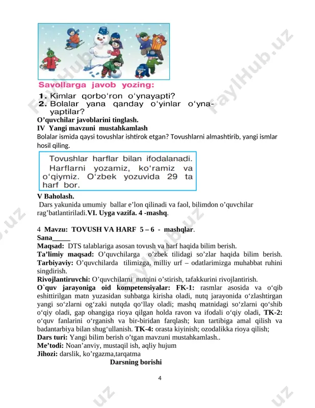 mage9.png] o’quvchilar javoblarini tinglash. iv yangi mavzuni mustahkamlash bolalar ismida qaysi tovushlar ishtirok etgan? tovushlarni almashtirib, yangi ismlar hosil qiling. [image: image10.png] v baholash. dars yakunida umumiy ballar e’lon qilinadi va faol, bilimdon o’quvchilar rag’batlantiriladi.vi. uyga vazifa. 4 -mashq. 4 mavzu: tovush va harf 5 – 6 - mashqlar. sana_____ maqsad: dts talablariga asosan tovush va harf haqida bilim berish. ta’limiy maqsad: o’quvchilarga o’zbek tilidagi so’zlar haqida bilim berish. tarbiyaviy: o’quvchilarda tilimizga, milliy urf – odatlarimizga muhabbat ruhini singdirish. rivojlantiruvchi: o’quvchilarni nutqini o’stirish, tafakkurini rivojlantirish. o`quv jarayoniga oid kompetensiyalar: fk-1: rasmlar asosida va o‘qib eshittirilgan matn yuzasidan suhbatga kirisha oladi, nutq jarayonida o‘zlashtirgan yangi so‘zlarni og‘zaki nutqda qo‘llay oladi; mashq matnidagi so‘zlarni qo‘shib o‘qiy oladi, gap ohangiga rioya qilgan holda ravon va ifodali o‘qiy oladi, tk-2: o‘quv fanlarini o‘rganish va bir-biridan farqlash; kun tartibiga amal qilish va badantarbiya bilan shug‘ullanish. tk-4: orasta kiyinish; ozodalikka rioya qilish; dars turi: yangi bilim …