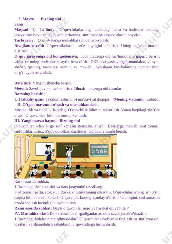 bilim berish. partada o’quvchilarlarning qanday o’tirishi kerakligini, sinf xonasini ozoda saqlash lozimligini tushuntirish. rasm asosida suhbat: qaysi o`quvchilar nojo`ya harakat qiliyaptilar? iv. mustahkamlash dars davomida o’rgatilganlar asosida savol javob o’tkazish. 1.rasmdagi bolalar nima qilmoqdalar? o`quvchilar javoblarini tinglash va sinf xonasini tozalash va shamolatish sabablarini o`quvchilarga tushuntirish. dam olish daqiqasi: to`g`ri noto`g`ri savollari orqali o`quvchilar bilimlarini mustahkamlash. v. baholash: o’quvchilar ning darsdagi ishtiroki topshiriqlarni bajarish darajasiga ko’ra o’qituvchi tomonidan rajbatlantirilib boriladi. vi. uyga vazifa: topishmoq o’rganish. 4 mavzu: bizning mahalla. sana ___________________ maqsad 1) ta’limiy: o’quvchilarlarning tabiatdagi narsa va hodisalar haqidagi tasavvurini boyitish. mahalla haqidagi bilimini boyitish. tarbiyaviy: ona – vatanga mehr-muhabbatini oshirish. rivojlantiruvchi: o’quvchilarlarni so’z boyligini o’stirish. uning og’zaki nutqini o’stirish. o`quv jarayoniga oid kompetensiya: tk1 mavzuga oid ma’lumotlarni gapirib berish, tabiat va uning hodisalarini aytib bera olish. fk2-o‘zi yashaydigan mamlakat, viloyat, shahar, qishloq, mahallasi nomini va maktabi joylashgan ko‘chalarning nomlanishini to‘g‘ri aytib bera oladi. dars turi: yangi tushuncha berish. …